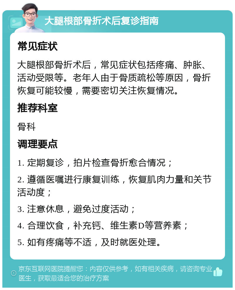 大腿根部骨折术后复诊指南 常见症状 大腿根部骨折术后，常见症状包括疼痛、肿胀、活动受限等。老年人由于骨质疏松等原因，骨折恢复可能较慢，需要密切关注恢复情况。 推荐科室 骨科 调理要点 1. 定期复诊，拍片检查骨折愈合情况； 2. 遵循医嘱进行康复训练，恢复肌肉力量和关节活动度； 3. 注意休息，避免过度活动； 4. 合理饮食，补充钙、维生素D等营养素； 5. 如有疼痛等不适，及时就医处理。