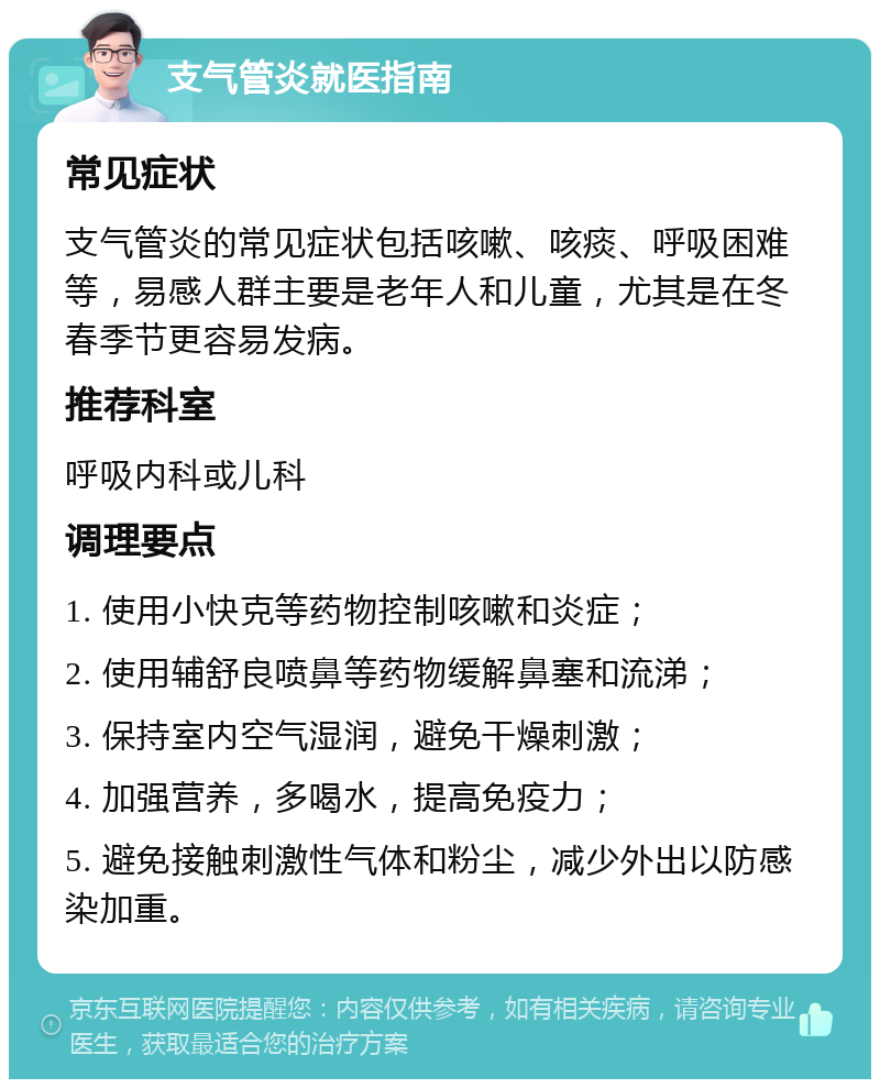 支气管炎就医指南 常见症状 支气管炎的常见症状包括咳嗽、咳痰、呼吸困难等，易感人群主要是老年人和儿童，尤其是在冬春季节更容易发病。 推荐科室 呼吸内科或儿科 调理要点 1. 使用小快克等药物控制咳嗽和炎症； 2. 使用辅舒良喷鼻等药物缓解鼻塞和流涕； 3. 保持室内空气湿润，避免干燥刺激； 4. 加强营养，多喝水，提高免疫力； 5. 避免接触刺激性气体和粉尘，减少外出以防感染加重。