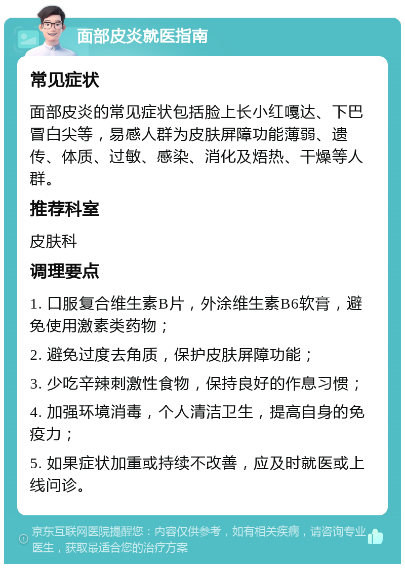 面部皮炎就医指南 常见症状 面部皮炎的常见症状包括脸上长小红嘎达、下巴冒白尖等，易感人群为皮肤屏障功能薄弱、遗传、体质、过敏、感染、消化及焐热、干燥等人群。 推荐科室 皮肤科 调理要点 1. 口服复合维生素B片，外涂维生素B6软膏，避免使用激素类药物； 2. 避免过度去角质，保护皮肤屏障功能； 3. 少吃辛辣刺激性食物，保持良好的作息习惯； 4. 加强环境消毒，个人清洁卫生，提高自身的免疫力； 5. 如果症状加重或持续不改善，应及时就医或上线问诊。