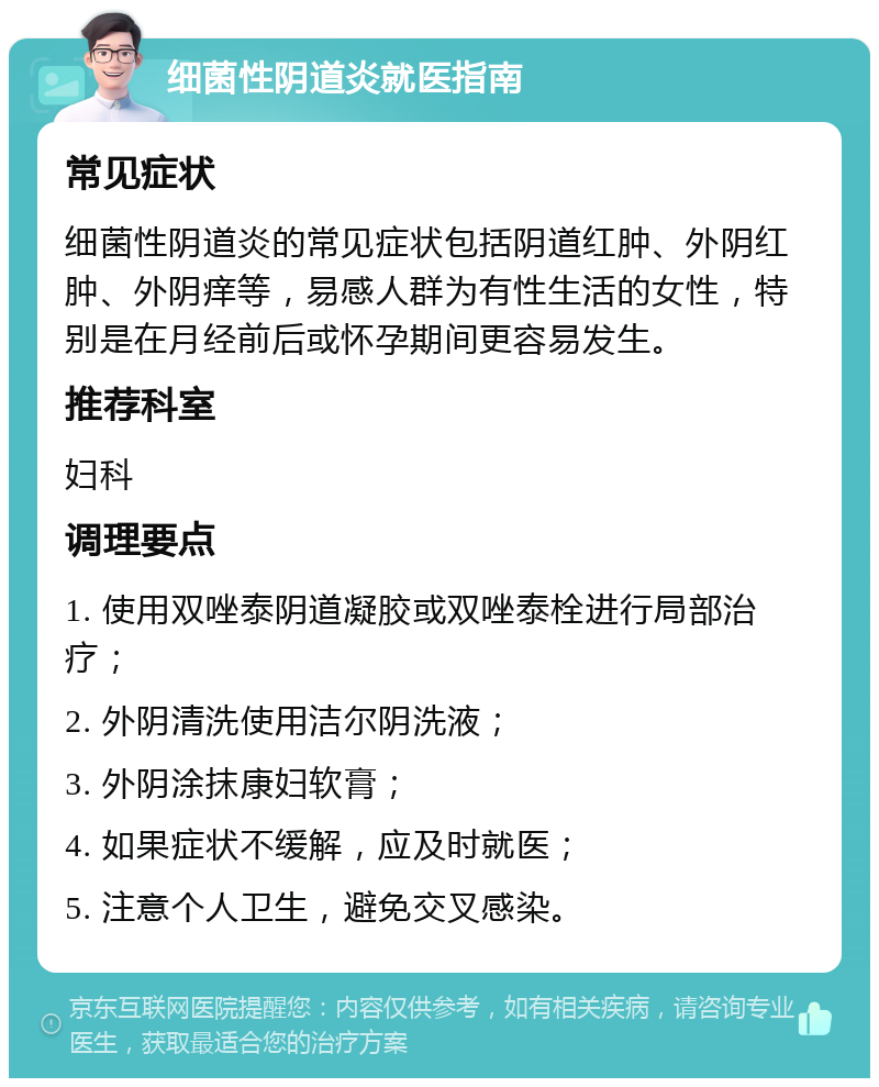 细菌性阴道炎就医指南 常见症状 细菌性阴道炎的常见症状包括阴道红肿、外阴红肿、外阴痒等，易感人群为有性生活的女性，特别是在月经前后或怀孕期间更容易发生。 推荐科室 妇科 调理要点 1. 使用双唑泰阴道凝胶或双唑泰栓进行局部治疗； 2. 外阴清洗使用洁尔阴洗液； 3. 外阴涂抹康妇软膏； 4. 如果症状不缓解，应及时就医； 5. 注意个人卫生，避免交叉感染。