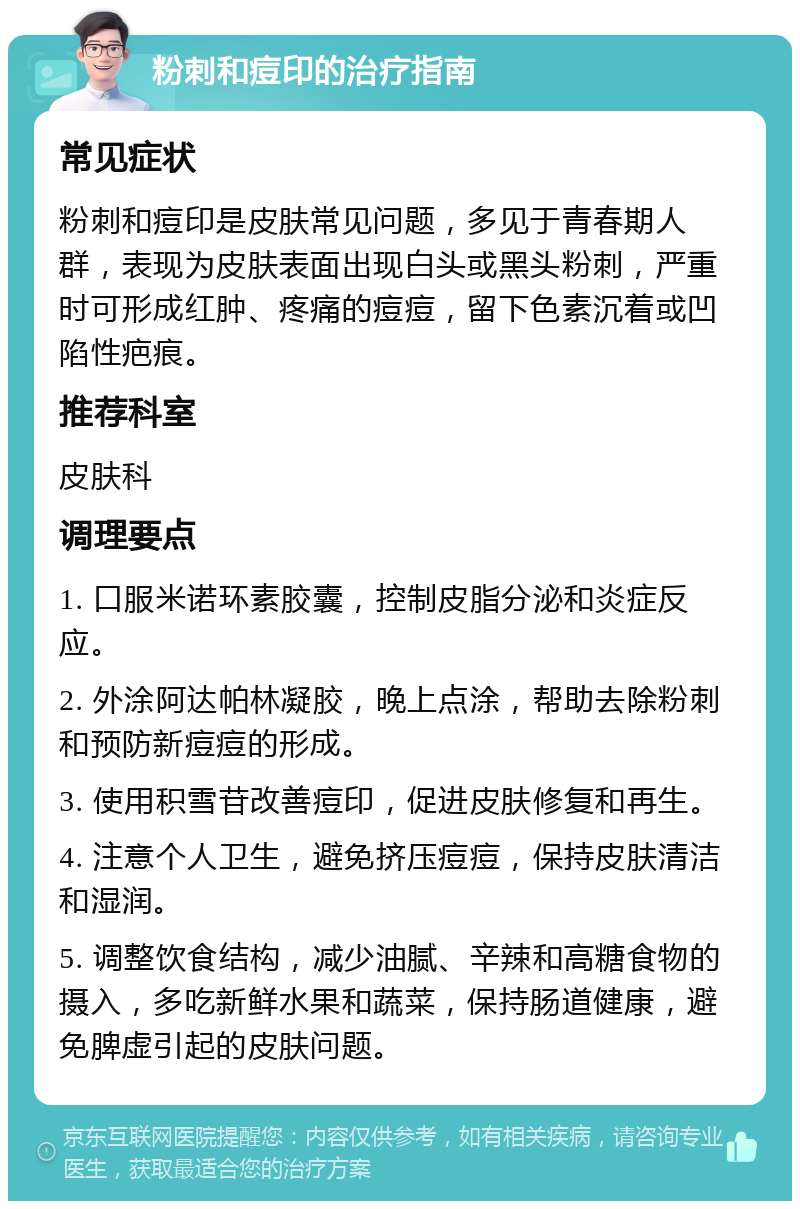 粉刺和痘印的治疗指南 常见症状 粉刺和痘印是皮肤常见问题，多见于青春期人群，表现为皮肤表面出现白头或黑头粉刺，严重时可形成红肿、疼痛的痘痘，留下色素沉着或凹陷性疤痕。 推荐科室 皮肤科 调理要点 1. 口服米诺环素胶囊，控制皮脂分泌和炎症反应。 2. 外涂阿达帕林凝胶，晚上点涂，帮助去除粉刺和预防新痘痘的形成。 3. 使用积雪苷改善痘印，促进皮肤修复和再生。 4. 注意个人卫生，避免挤压痘痘，保持皮肤清洁和湿润。 5. 调整饮食结构，减少油腻、辛辣和高糖食物的摄入，多吃新鲜水果和蔬菜，保持肠道健康，避免脾虚引起的皮肤问题。