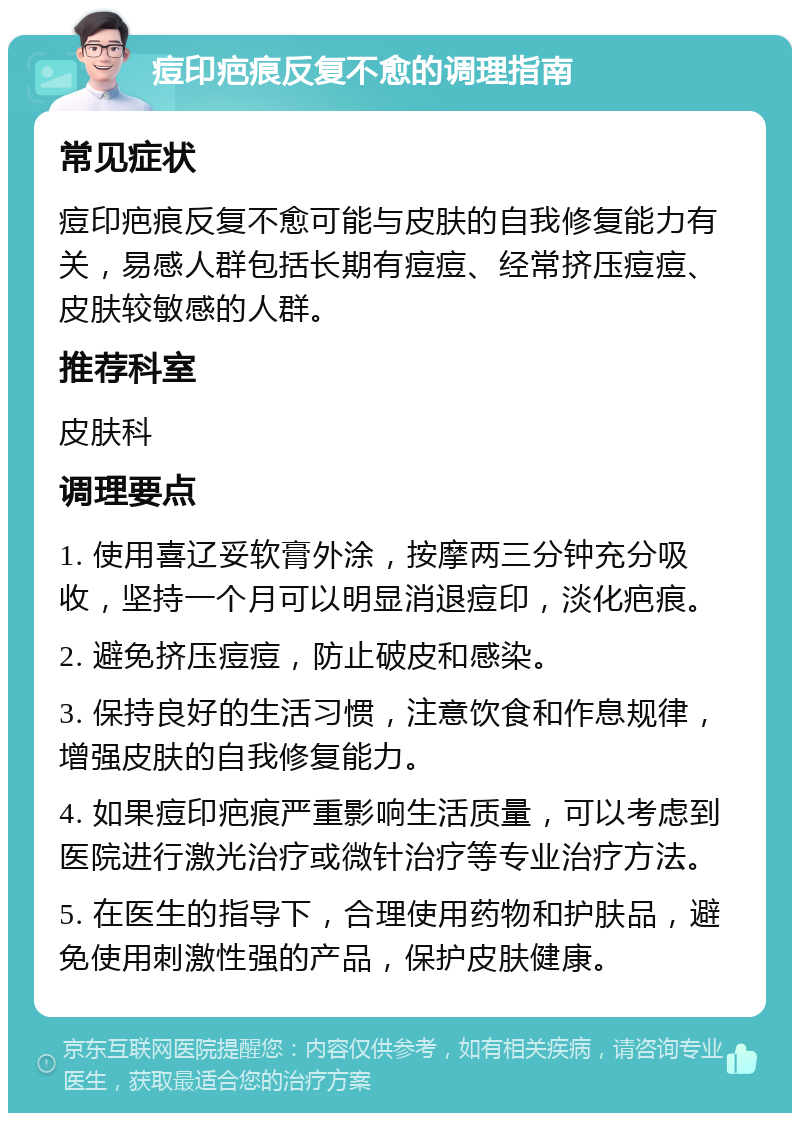 痘印疤痕反复不愈的调理指南 常见症状 痘印疤痕反复不愈可能与皮肤的自我修复能力有关，易感人群包括长期有痘痘、经常挤压痘痘、皮肤较敏感的人群。 推荐科室 皮肤科 调理要点 1. 使用喜辽妥软膏外涂，按摩两三分钟充分吸收，坚持一个月可以明显消退痘印，淡化疤痕。 2. 避免挤压痘痘，防止破皮和感染。 3. 保持良好的生活习惯，注意饮食和作息规律，增强皮肤的自我修复能力。 4. 如果痘印疤痕严重影响生活质量，可以考虑到医院进行激光治疗或微针治疗等专业治疗方法。 5. 在医生的指导下，合理使用药物和护肤品，避免使用刺激性强的产品，保护皮肤健康。