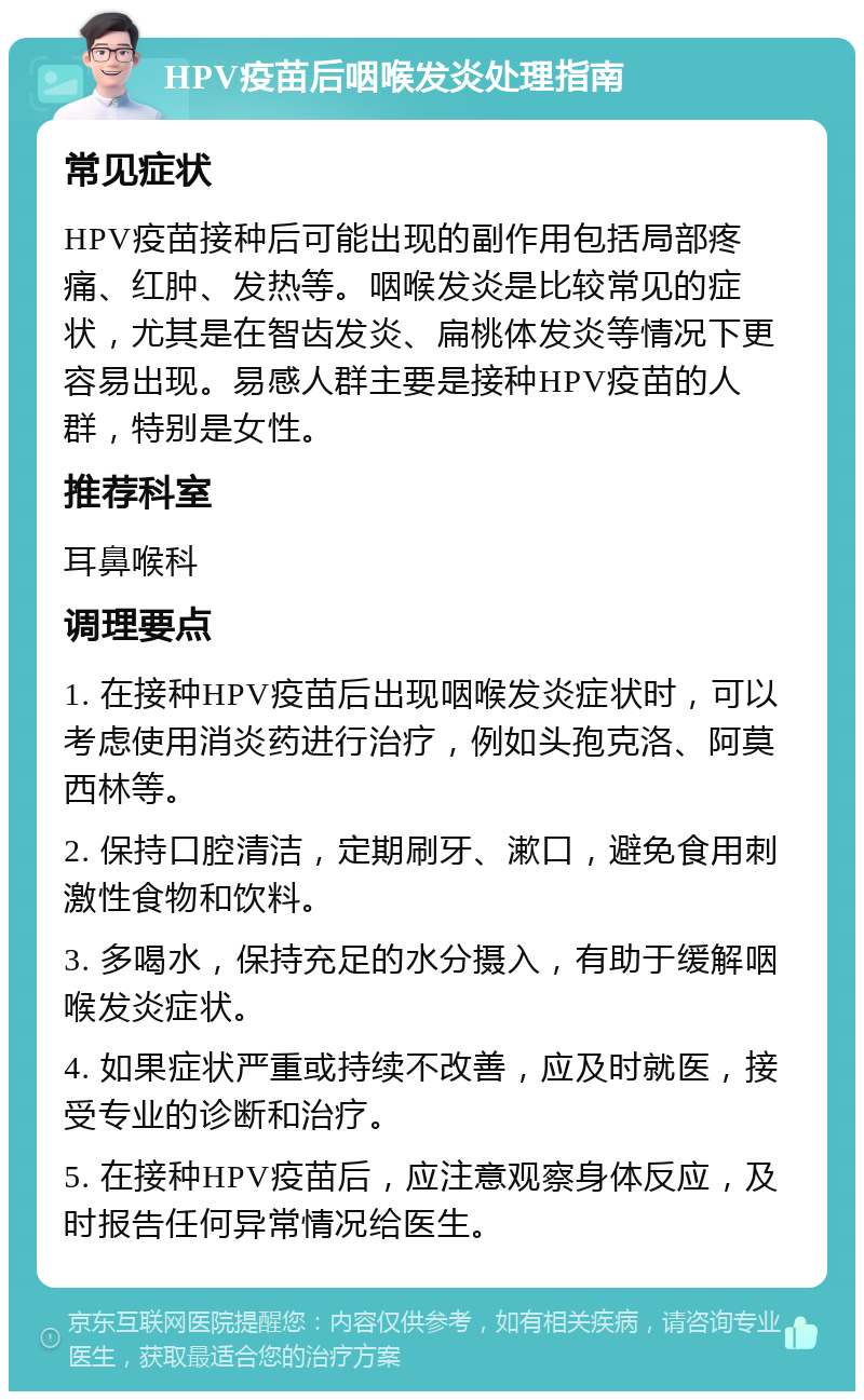 HPV疫苗后咽喉发炎处理指南 常见症状 HPV疫苗接种后可能出现的副作用包括局部疼痛、红肿、发热等。咽喉发炎是比较常见的症状，尤其是在智齿发炎、扁桃体发炎等情况下更容易出现。易感人群主要是接种HPV疫苗的人群，特别是女性。 推荐科室 耳鼻喉科 调理要点 1. 在接种HPV疫苗后出现咽喉发炎症状时，可以考虑使用消炎药进行治疗，例如头孢克洛、阿莫西林等。 2. 保持口腔清洁，定期刷牙、漱口，避免食用刺激性食物和饮料。 3. 多喝水，保持充足的水分摄入，有助于缓解咽喉发炎症状。 4. 如果症状严重或持续不改善，应及时就医，接受专业的诊断和治疗。 5. 在接种HPV疫苗后，应注意观察身体反应，及时报告任何异常情况给医生。