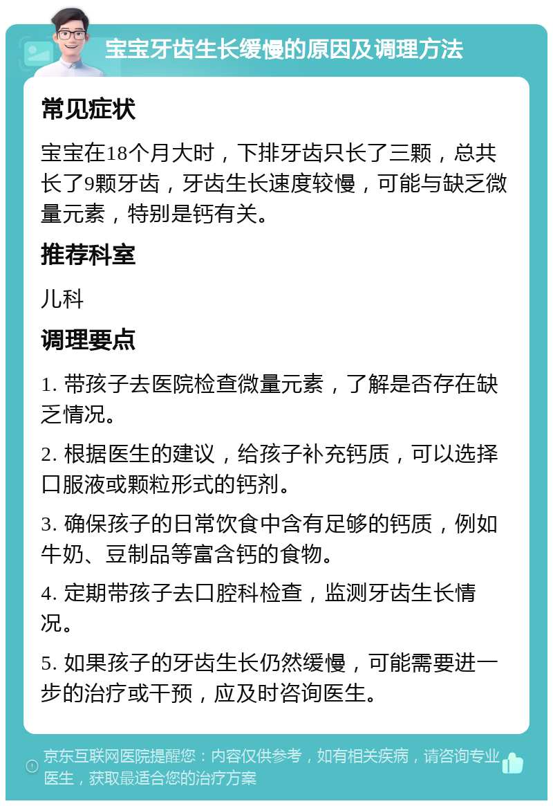 宝宝牙齿生长缓慢的原因及调理方法 常见症状 宝宝在18个月大时，下排牙齿只长了三颗，总共长了9颗牙齿，牙齿生长速度较慢，可能与缺乏微量元素，特别是钙有关。 推荐科室 儿科 调理要点 1. 带孩子去医院检查微量元素，了解是否存在缺乏情况。 2. 根据医生的建议，给孩子补充钙质，可以选择口服液或颗粒形式的钙剂。 3. 确保孩子的日常饮食中含有足够的钙质，例如牛奶、豆制品等富含钙的食物。 4. 定期带孩子去口腔科检查，监测牙齿生长情况。 5. 如果孩子的牙齿生长仍然缓慢，可能需要进一步的治疗或干预，应及时咨询医生。