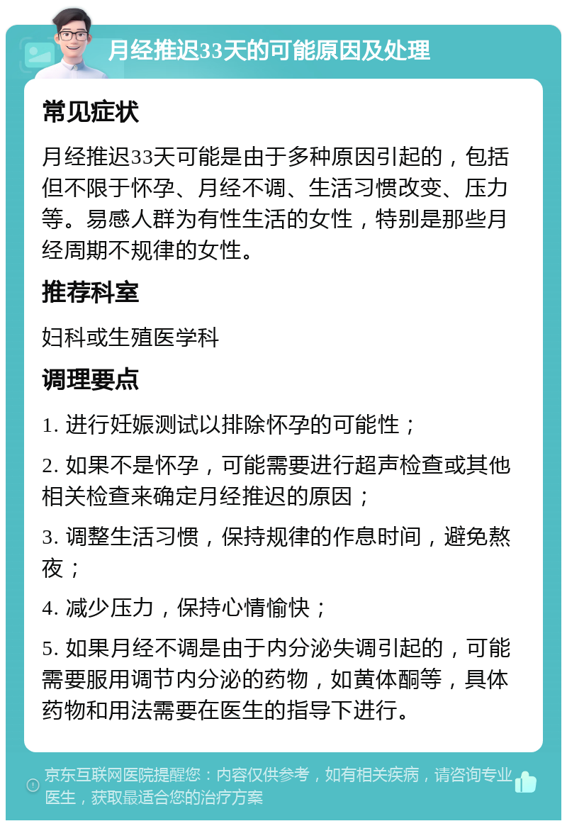 月经推迟33天的可能原因及处理 常见症状 月经推迟33天可能是由于多种原因引起的，包括但不限于怀孕、月经不调、生活习惯改变、压力等。易感人群为有性生活的女性，特别是那些月经周期不规律的女性。 推荐科室 妇科或生殖医学科 调理要点 1. 进行妊娠测试以排除怀孕的可能性； 2. 如果不是怀孕，可能需要进行超声检查或其他相关检查来确定月经推迟的原因； 3. 调整生活习惯，保持规律的作息时间，避免熬夜； 4. 减少压力，保持心情愉快； 5. 如果月经不调是由于内分泌失调引起的，可能需要服用调节内分泌的药物，如黄体酮等，具体药物和用法需要在医生的指导下进行。