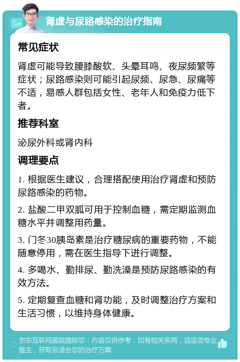 肾虚与尿路感染的治疗指南 常见症状 肾虚可能导致腰膝酸软、头晕耳鸣、夜尿频繁等症状；尿路感染则可能引起尿频、尿急、尿痛等不适，易感人群包括女性、老年人和免疫力低下者。 推荐科室 泌尿外科或肾内科 调理要点 1. 根据医生建议，合理搭配使用治疗肾虚和预防尿路感染的药物。 2. 盐酸二甲双胍可用于控制血糖，需定期监测血糖水平并调整用药量。 3. 门冬30胰岛素是治疗糖尿病的重要药物，不能随意停用，需在医生指导下进行调整。 4. 多喝水、勤排尿、勤洗澡是预防尿路感染的有效方法。 5. 定期复查血糖和肾功能，及时调整治疗方案和生活习惯，以维持身体健康。