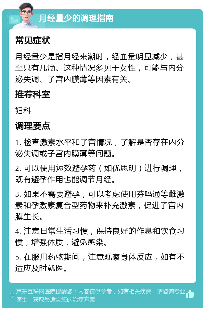 月经量少的调理指南 常见症状 月经量少是指月经来潮时，经血量明显减少，甚至只有几滴。这种情况多见于女性，可能与内分泌失调、子宫内膜薄等因素有关。 推荐科室 妇科 调理要点 1. 检查激素水平和子宫情况，了解是否存在内分泌失调或子宫内膜薄等问题。 2. 可以使用短效避孕药（如优思明）进行调理，既有避孕作用也能调节月经。 3. 如果不需要避孕，可以考虑使用芬吗通等雌激素和孕激素复合型药物来补充激素，促进子宫内膜生长。 4. 注意日常生活习惯，保持良好的作息和饮食习惯，增强体质，避免感染。 5. 在服用药物期间，注意观察身体反应，如有不适应及时就医。