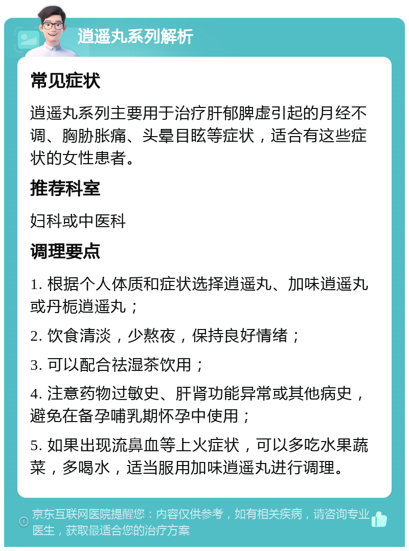 逍遥丸系列解析 常见症状 逍遥丸系列主要用于治疗肝郁脾虚引起的月经不调、胸胁胀痛、头晕目眩等症状，适合有这些症状的女性患者。 推荐科室 妇科或中医科 调理要点 1. 根据个人体质和症状选择逍遥丸、加味逍遥丸或丹栀逍遥丸； 2. 饮食清淡，少熬夜，保持良好情绪； 3. 可以配合祛湿茶饮用； 4. 注意药物过敏史、肝肾功能异常或其他病史，避免在备孕哺乳期怀孕中使用； 5. 如果出现流鼻血等上火症状，可以多吃水果蔬菜，多喝水，适当服用加味逍遥丸进行调理。