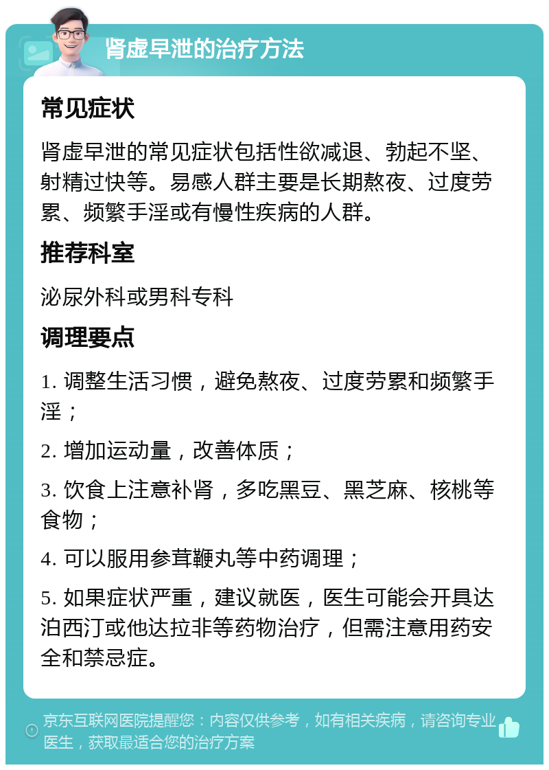 肾虚早泄的治疗方法 常见症状 肾虚早泄的常见症状包括性欲减退、勃起不坚、射精过快等。易感人群主要是长期熬夜、过度劳累、频繁手淫或有慢性疾病的人群。 推荐科室 泌尿外科或男科专科 调理要点 1. 调整生活习惯，避免熬夜、过度劳累和频繁手淫； 2. 增加运动量，改善体质； 3. 饮食上注意补肾，多吃黑豆、黑芝麻、核桃等食物； 4. 可以服用参茸鞭丸等中药调理； 5. 如果症状严重，建议就医，医生可能会开具达泊西汀或他达拉非等药物治疗，但需注意用药安全和禁忌症。