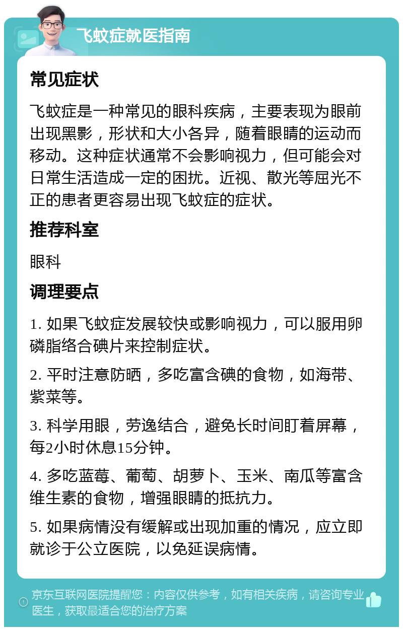 飞蚊症就医指南 常见症状 飞蚊症是一种常见的眼科疾病，主要表现为眼前出现黑影，形状和大小各异，随着眼睛的运动而移动。这种症状通常不会影响视力，但可能会对日常生活造成一定的困扰。近视、散光等屈光不正的患者更容易出现飞蚊症的症状。 推荐科室 眼科 调理要点 1. 如果飞蚊症发展较快或影响视力，可以服用卵磷脂络合碘片来控制症状。 2. 平时注意防晒，多吃富含碘的食物，如海带、紫菜等。 3. 科学用眼，劳逸结合，避免长时间盯着屏幕，每2小时休息15分钟。 4. 多吃蓝莓、葡萄、胡萝卜、玉米、南瓜等富含维生素的食物，增强眼睛的抵抗力。 5. 如果病情没有缓解或出现加重的情况，应立即就诊于公立医院，以免延误病情。