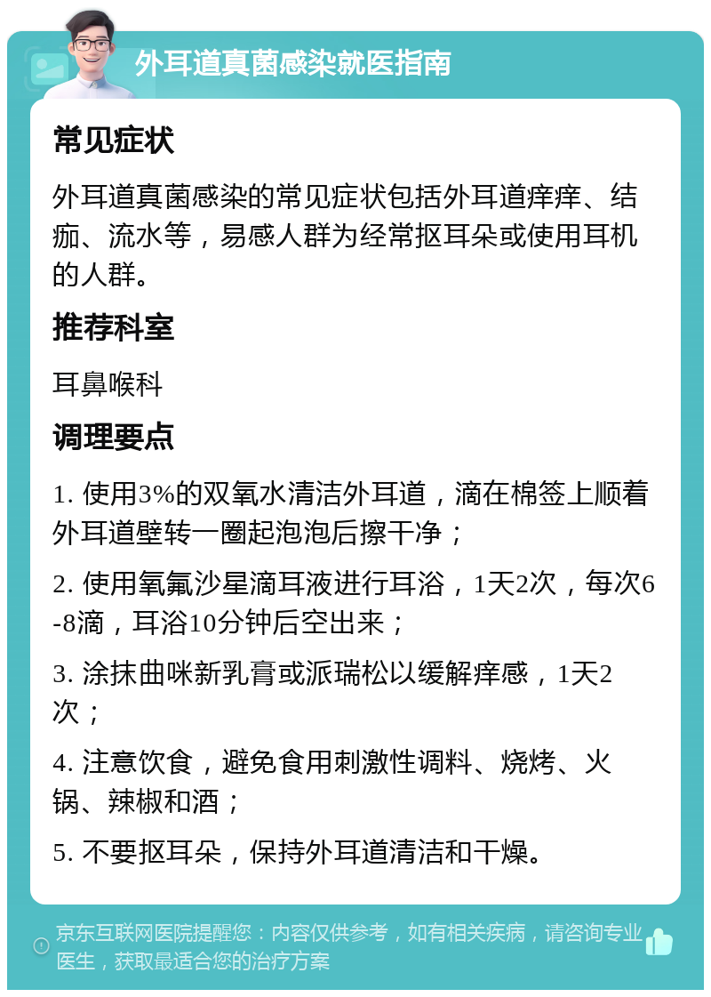 外耳道真菌感染就医指南 常见症状 外耳道真菌感染的常见症状包括外耳道痒痒、结痂、流水等，易感人群为经常抠耳朵或使用耳机的人群。 推荐科室 耳鼻喉科 调理要点 1. 使用3%的双氧水清洁外耳道，滴在棉签上顺着外耳道壁转一圈起泡泡后擦干净； 2. 使用氧氟沙星滴耳液进行耳浴，1天2次，每次6-8滴，耳浴10分钟后空出来； 3. 涂抹曲咪新乳膏或派瑞松以缓解痒感，1天2次； 4. 注意饮食，避免食用刺激性调料、烧烤、火锅、辣椒和酒； 5. 不要抠耳朵，保持外耳道清洁和干燥。