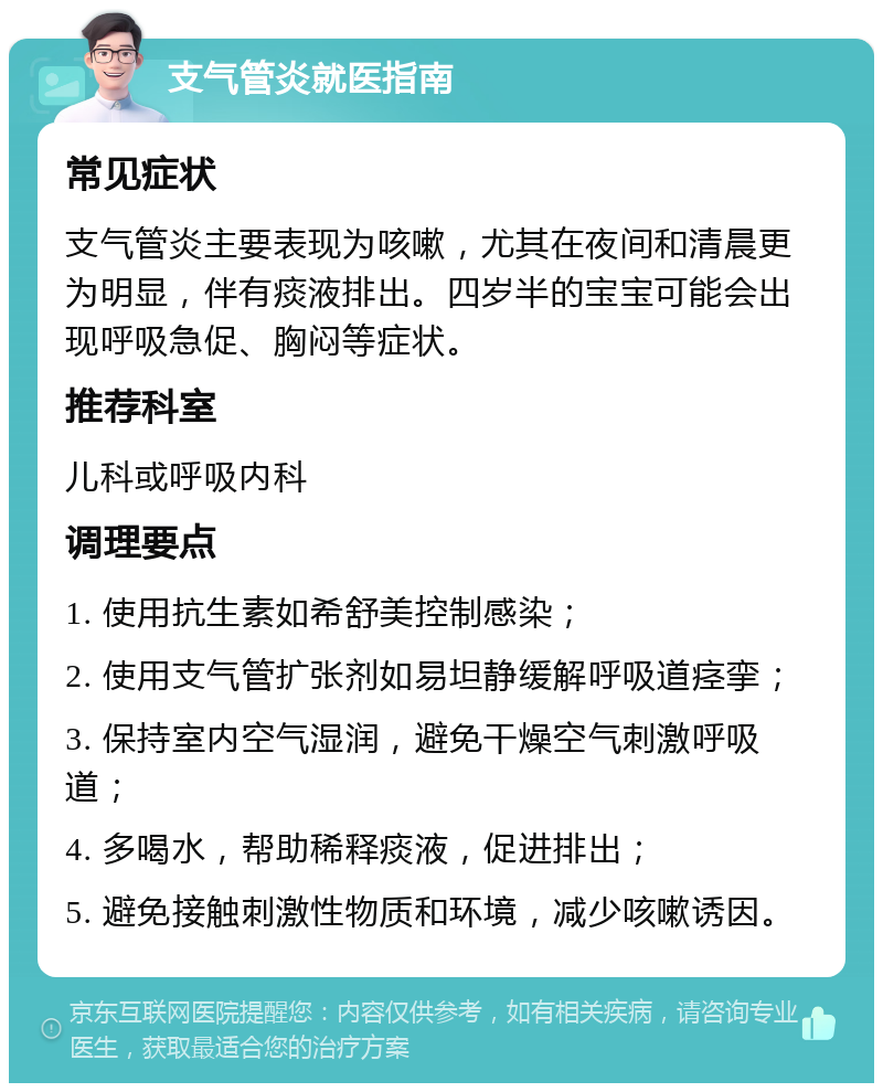 支气管炎就医指南 常见症状 支气管炎主要表现为咳嗽，尤其在夜间和清晨更为明显，伴有痰液排出。四岁半的宝宝可能会出现呼吸急促、胸闷等症状。 推荐科室 儿科或呼吸内科 调理要点 1. 使用抗生素如希舒美控制感染； 2. 使用支气管扩张剂如易坦静缓解呼吸道痉挛； 3. 保持室内空气湿润，避免干燥空气刺激呼吸道； 4. 多喝水，帮助稀释痰液，促进排出； 5. 避免接触刺激性物质和环境，减少咳嗽诱因。