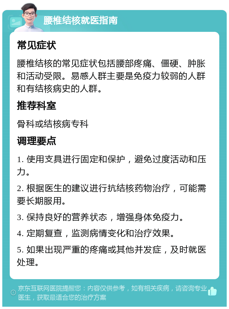 腰椎结核就医指南 常见症状 腰椎结核的常见症状包括腰部疼痛、僵硬、肿胀和活动受限。易感人群主要是免疫力较弱的人群和有结核病史的人群。 推荐科室 骨科或结核病专科 调理要点 1. 使用支具进行固定和保护，避免过度活动和压力。 2. 根据医生的建议进行抗结核药物治疗，可能需要长期服用。 3. 保持良好的营养状态，增强身体免疫力。 4. 定期复查，监测病情变化和治疗效果。 5. 如果出现严重的疼痛或其他并发症，及时就医处理。