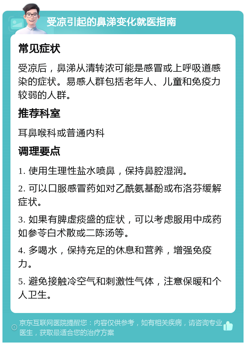 受凉引起的鼻涕变化就医指南 常见症状 受凉后，鼻涕从清转浓可能是感冒或上呼吸道感染的症状。易感人群包括老年人、儿童和免疫力较弱的人群。 推荐科室 耳鼻喉科或普通内科 调理要点 1. 使用生理性盐水喷鼻，保持鼻腔湿润。 2. 可以口服感冒药如对乙酰氨基酚或布洛芬缓解症状。 3. 如果有脾虚痰盛的症状，可以考虑服用中成药如参苓白术散或二陈汤等。 4. 多喝水，保持充足的休息和营养，增强免疫力。 5. 避免接触冷空气和刺激性气体，注意保暖和个人卫生。