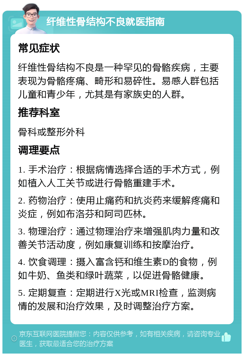 纤维性骨结构不良就医指南 常见症状 纤维性骨结构不良是一种罕见的骨骼疾病，主要表现为骨骼疼痛、畸形和易碎性。易感人群包括儿童和青少年，尤其是有家族史的人群。 推荐科室 骨科或整形外科 调理要点 1. 手术治疗：根据病情选择合适的手术方式，例如植入人工关节或进行骨骼重建手术。 2. 药物治疗：使用止痛药和抗炎药来缓解疼痛和炎症，例如布洛芬和阿司匹林。 3. 物理治疗：通过物理治疗来增强肌肉力量和改善关节活动度，例如康复训练和按摩治疗。 4. 饮食调理：摄入富含钙和维生素D的食物，例如牛奶、鱼类和绿叶蔬菜，以促进骨骼健康。 5. 定期复查：定期进行X光或MRI检查，监测病情的发展和治疗效果，及时调整治疗方案。