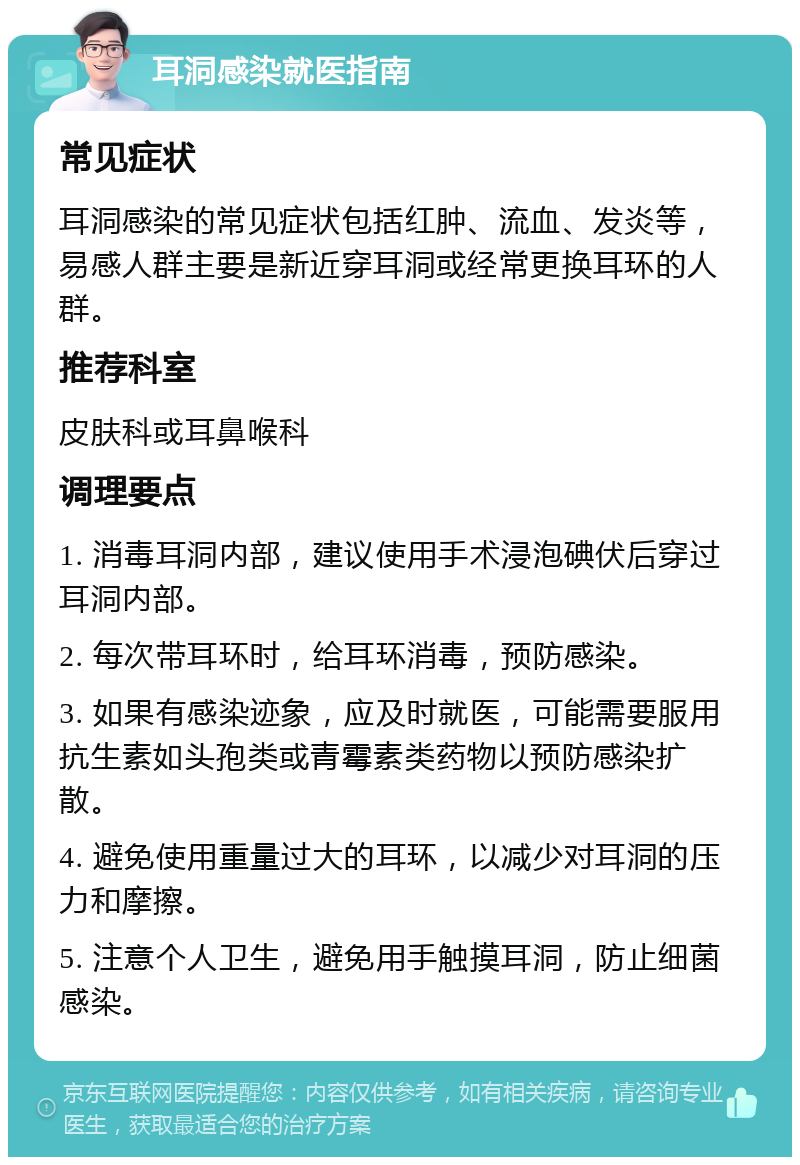 耳洞感染就医指南 常见症状 耳洞感染的常见症状包括红肿、流血、发炎等，易感人群主要是新近穿耳洞或经常更换耳环的人群。 推荐科室 皮肤科或耳鼻喉科 调理要点 1. 消毒耳洞内部，建议使用手术浸泡碘伏后穿过耳洞内部。 2. 每次带耳环时，给耳环消毒，预防感染。 3. 如果有感染迹象，应及时就医，可能需要服用抗生素如头孢类或青霉素类药物以预防感染扩散。 4. 避免使用重量过大的耳环，以减少对耳洞的压力和摩擦。 5. 注意个人卫生，避免用手触摸耳洞，防止细菌感染。