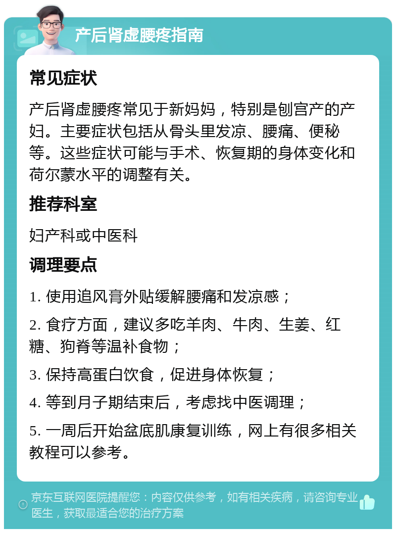 产后肾虚腰疼指南 常见症状 产后肾虚腰疼常见于新妈妈，特别是刨宫产的产妇。主要症状包括从骨头里发凉、腰痛、便秘等。这些症状可能与手术、恢复期的身体变化和荷尔蒙水平的调整有关。 推荐科室 妇产科或中医科 调理要点 1. 使用追风膏外贴缓解腰痛和发凉感； 2. 食疗方面，建议多吃羊肉、牛肉、生姜、红糖、狗脊等温补食物； 3. 保持高蛋白饮食，促进身体恢复； 4. 等到月子期结束后，考虑找中医调理； 5. 一周后开始盆底肌康复训练，网上有很多相关教程可以参考。