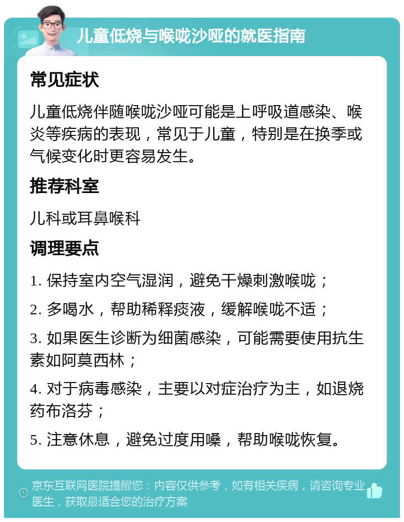 儿童低烧与喉咙沙哑的就医指南 常见症状 儿童低烧伴随喉咙沙哑可能是上呼吸道感染、喉炎等疾病的表现，常见于儿童，特别是在换季或气候变化时更容易发生。 推荐科室 儿科或耳鼻喉科 调理要点 1. 保持室内空气湿润，避免干燥刺激喉咙； 2. 多喝水，帮助稀释痰液，缓解喉咙不适； 3. 如果医生诊断为细菌感染，可能需要使用抗生素如阿莫西林； 4. 对于病毒感染，主要以对症治疗为主，如退烧药布洛芬； 5. 注意休息，避免过度用嗓，帮助喉咙恢复。