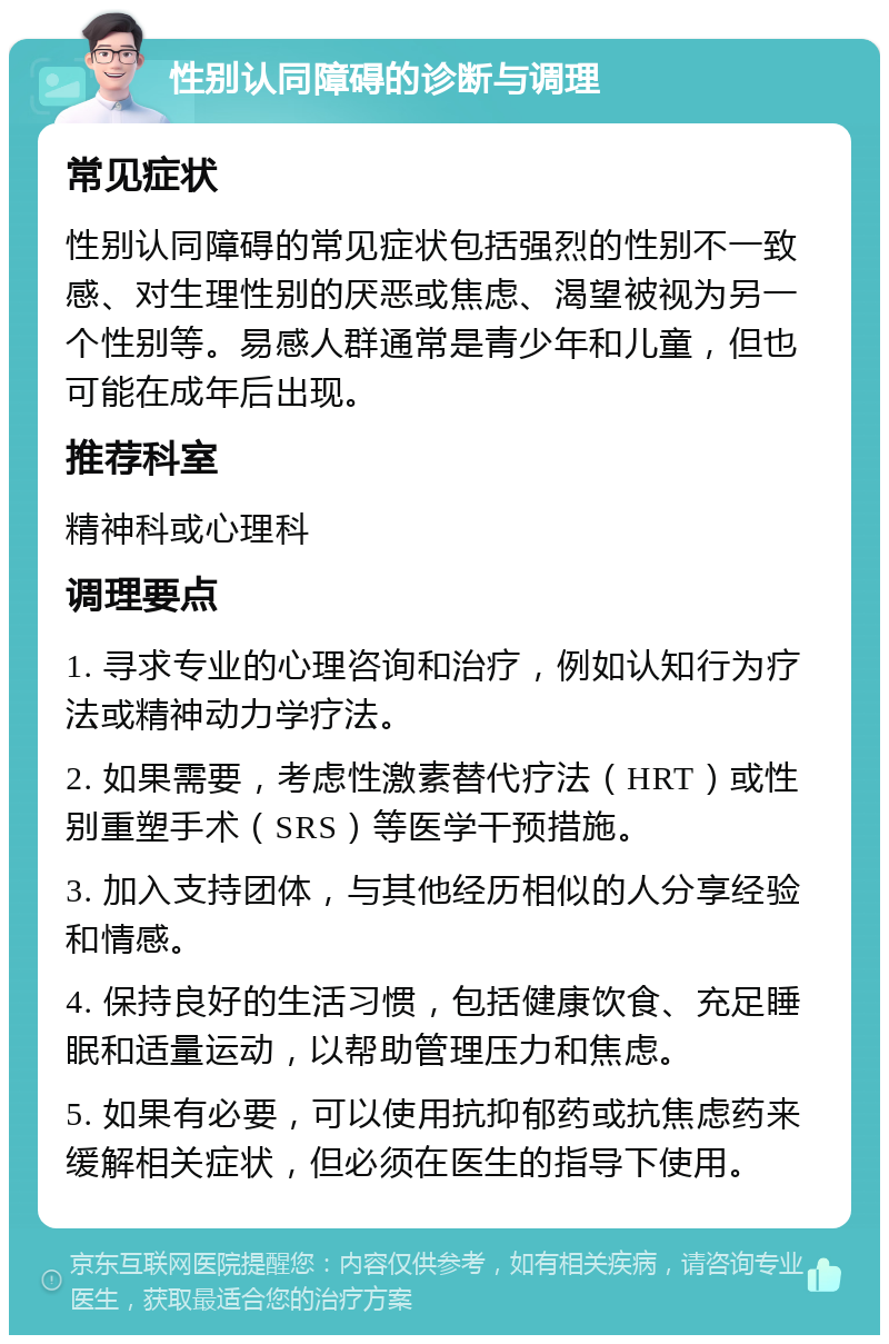 性别认同障碍的诊断与调理 常见症状 性别认同障碍的常见症状包括强烈的性别不一致感、对生理性别的厌恶或焦虑、渴望被视为另一个性别等。易感人群通常是青少年和儿童，但也可能在成年后出现。 推荐科室 精神科或心理科 调理要点 1. 寻求专业的心理咨询和治疗，例如认知行为疗法或精神动力学疗法。 2. 如果需要，考虑性激素替代疗法（HRT）或性别重塑手术（SRS）等医学干预措施。 3. 加入支持团体，与其他经历相似的人分享经验和情感。 4. 保持良好的生活习惯，包括健康饮食、充足睡眠和适量运动，以帮助管理压力和焦虑。 5. 如果有必要，可以使用抗抑郁药或抗焦虑药来缓解相关症状，但必须在医生的指导下使用。