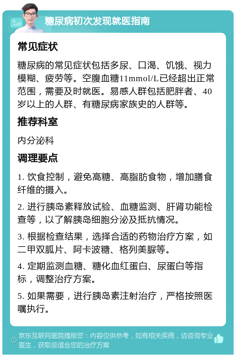 糖尿病初次发现就医指南 常见症状 糖尿病的常见症状包括多尿、口渴、饥饿、视力模糊、疲劳等。空腹血糖11mmol/L已经超出正常范围，需要及时就医。易感人群包括肥胖者、40岁以上的人群、有糖尿病家族史的人群等。 推荐科室 内分泌科 调理要点 1. 饮食控制，避免高糖、高脂肪食物，增加膳食纤维的摄入。 2. 进行胰岛素释放试验、血糖监测、肝肾功能检查等，以了解胰岛细胞分泌及抵抗情况。 3. 根据检查结果，选择合适的药物治疗方案，如二甲双胍片、阿卡波糖、格列美脲等。 4. 定期监测血糖、糖化血红蛋白、尿蛋白等指标，调整治疗方案。 5. 如果需要，进行胰岛素注射治疗，严格按照医嘱执行。