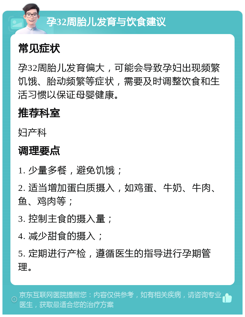 孕32周胎儿发育与饮食建议 常见症状 孕32周胎儿发育偏大，可能会导致孕妇出现频繁饥饿、胎动频繁等症状，需要及时调整饮食和生活习惯以保证母婴健康。 推荐科室 妇产科 调理要点 1. 少量多餐，避免饥饿； 2. 适当增加蛋白质摄入，如鸡蛋、牛奶、牛肉、鱼、鸡肉等； 3. 控制主食的摄入量； 4. 减少甜食的摄入； 5. 定期进行产检，遵循医生的指导进行孕期管理。