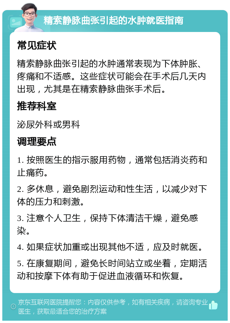 精索静脉曲张引起的水肿就医指南 常见症状 精索静脉曲张引起的水肿通常表现为下体肿胀、疼痛和不适感。这些症状可能会在手术后几天内出现，尤其是在精索静脉曲张手术后。 推荐科室 泌尿外科或男科 调理要点 1. 按照医生的指示服用药物，通常包括消炎药和止痛药。 2. 多休息，避免剧烈运动和性生活，以减少对下体的压力和刺激。 3. 注意个人卫生，保持下体清洁干燥，避免感染。 4. 如果症状加重或出现其他不适，应及时就医。 5. 在康复期间，避免长时间站立或坐着，定期活动和按摩下体有助于促进血液循环和恢复。