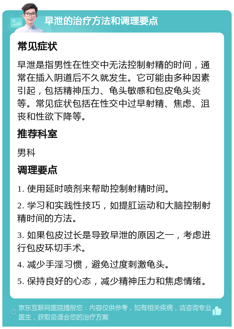 早泄的治疗方法和调理要点 常见症状 早泄是指男性在性交中无法控制射精的时间，通常在插入阴道后不久就发生。它可能由多种因素引起，包括精神压力、龟头敏感和包皮龟头炎等。常见症状包括在性交中过早射精、焦虑、沮丧和性欲下降等。 推荐科室 男科 调理要点 1. 使用延时喷剂来帮助控制射精时间。 2. 学习和实践性技巧，如提肛运动和大脑控制射精时间的方法。 3. 如果包皮过长是导致早泄的原因之一，考虑进行包皮环切手术。 4. 减少手淫习惯，避免过度刺激龟头。 5. 保持良好的心态，减少精神压力和焦虑情绪。