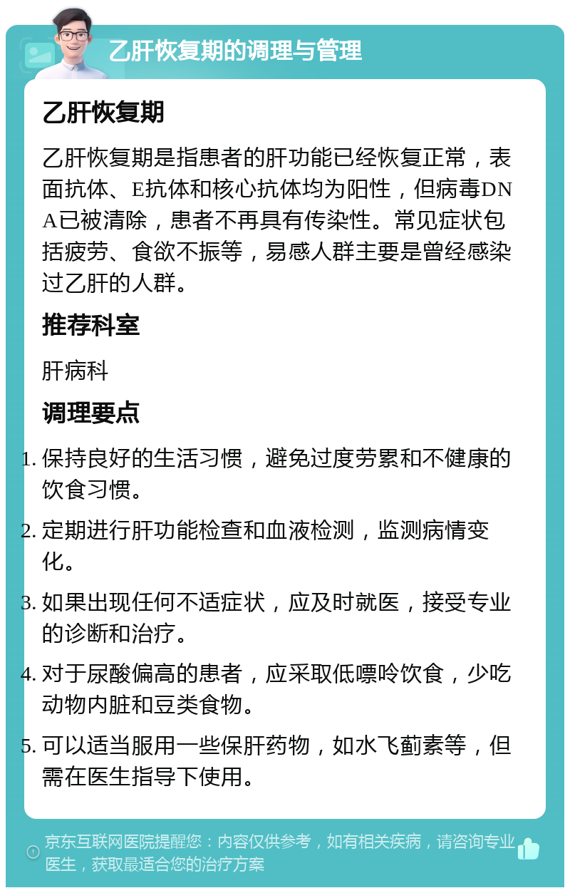 乙肝恢复期的调理与管理 乙肝恢复期 乙肝恢复期是指患者的肝功能已经恢复正常，表面抗体、E抗体和核心抗体均为阳性，但病毒DNA已被清除，患者不再具有传染性。常见症状包括疲劳、食欲不振等，易感人群主要是曾经感染过乙肝的人群。 推荐科室 肝病科 调理要点 保持良好的生活习惯，避免过度劳累和不健康的饮食习惯。 定期进行肝功能检查和血液检测，监测病情变化。 如果出现任何不适症状，应及时就医，接受专业的诊断和治疗。 对于尿酸偏高的患者，应采取低嘌呤饮食，少吃动物内脏和豆类食物。 可以适当服用一些保肝药物，如水飞蓟素等，但需在医生指导下使用。