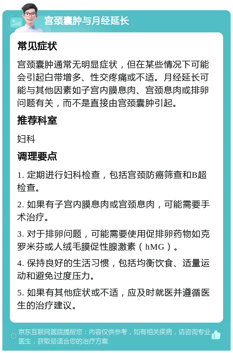 宫颈囊肿与月经延长 常见症状 宫颈囊肿通常无明显症状，但在某些情况下可能会引起白带增多、性交疼痛或不适。月经延长可能与其他因素如子宫内膜息肉、宫颈息肉或排卵问题有关，而不是直接由宫颈囊肿引起。 推荐科室 妇科 调理要点 1. 定期进行妇科检查，包括宫颈防癌筛查和B超检查。 2. 如果有子宫内膜息肉或宫颈息肉，可能需要手术治疗。 3. 对于排卵问题，可能需要使用促排卵药物如克罗米芬或人绒毛膜促性腺激素（hMG）。 4. 保持良好的生活习惯，包括均衡饮食、适量运动和避免过度压力。 5. 如果有其他症状或不适，应及时就医并遵循医生的治疗建议。