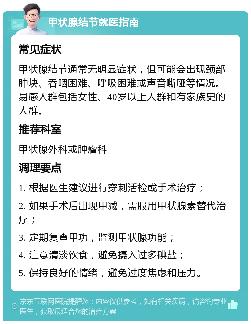 甲状腺结节就医指南 常见症状 甲状腺结节通常无明显症状，但可能会出现颈部肿块、吞咽困难、呼吸困难或声音嘶哑等情况。易感人群包括女性、40岁以上人群和有家族史的人群。 推荐科室 甲状腺外科或肿瘤科 调理要点 1. 根据医生建议进行穿刺活检或手术治疗； 2. 如果手术后出现甲减，需服用甲状腺素替代治疗； 3. 定期复查甲功，监测甲状腺功能； 4. 注意清淡饮食，避免摄入过多碘盐； 5. 保持良好的情绪，避免过度焦虑和压力。