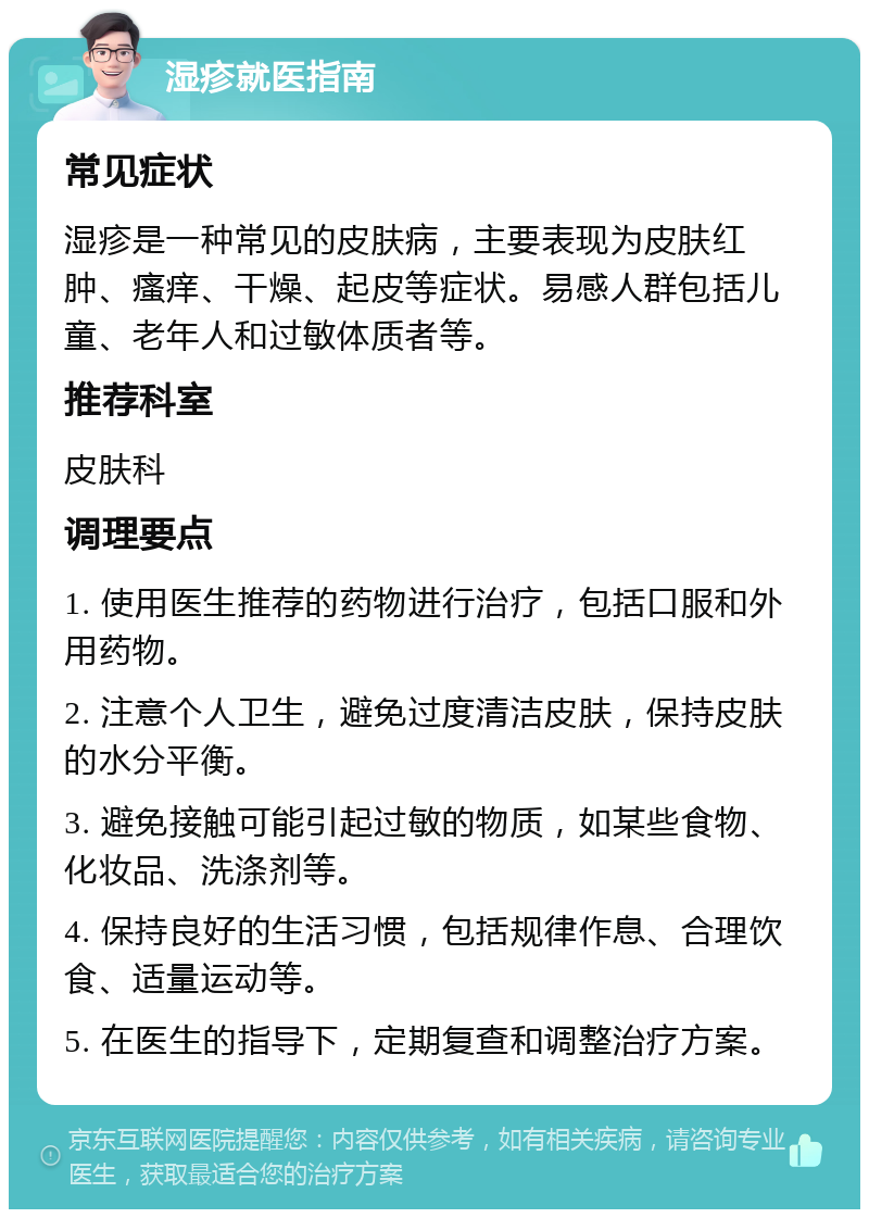 湿疹就医指南 常见症状 湿疹是一种常见的皮肤病，主要表现为皮肤红肿、瘙痒、干燥、起皮等症状。易感人群包括儿童、老年人和过敏体质者等。 推荐科室 皮肤科 调理要点 1. 使用医生推荐的药物进行治疗，包括口服和外用药物。 2. 注意个人卫生，避免过度清洁皮肤，保持皮肤的水分平衡。 3. 避免接触可能引起过敏的物质，如某些食物、化妆品、洗涤剂等。 4. 保持良好的生活习惯，包括规律作息、合理饮食、适量运动等。 5. 在医生的指导下，定期复查和调整治疗方案。