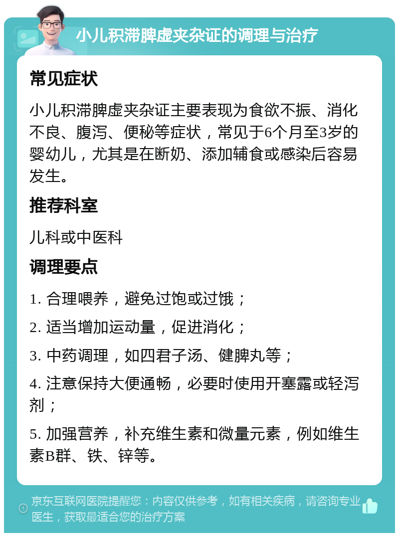 小儿积滞脾虚夹杂证的调理与治疗 常见症状 小儿积滞脾虚夹杂证主要表现为食欲不振、消化不良、腹泻、便秘等症状，常见于6个月至3岁的婴幼儿，尤其是在断奶、添加辅食或感染后容易发生。 推荐科室 儿科或中医科 调理要点 1. 合理喂养，避免过饱或过饿； 2. 适当增加运动量，促进消化； 3. 中药调理，如四君子汤、健脾丸等； 4. 注意保持大便通畅，必要时使用开塞露或轻泻剂； 5. 加强营养，补充维生素和微量元素，例如维生素B群、铁、锌等。