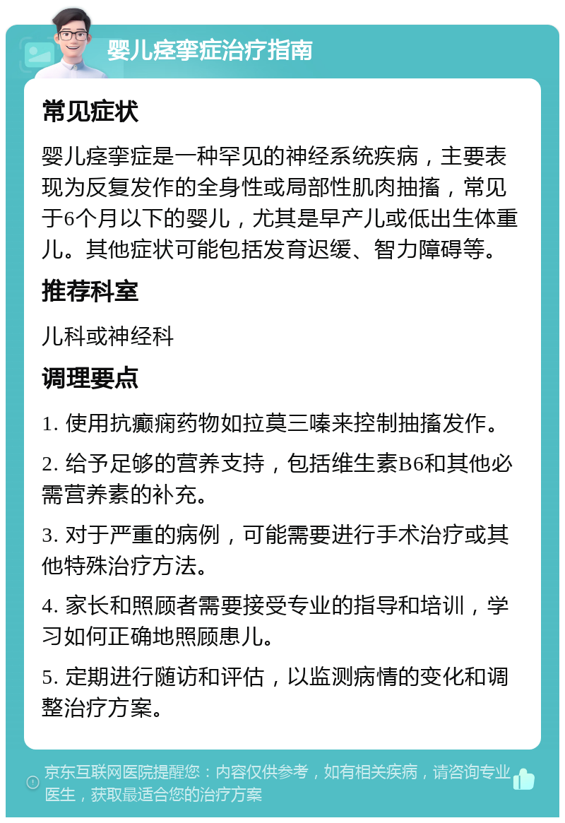 婴儿痉挛症治疗指南 常见症状 婴儿痉挛症是一种罕见的神经系统疾病，主要表现为反复发作的全身性或局部性肌肉抽搐，常见于6个月以下的婴儿，尤其是早产儿或低出生体重儿。其他症状可能包括发育迟缓、智力障碍等。 推荐科室 儿科或神经科 调理要点 1. 使用抗癫痫药物如拉莫三嗪来控制抽搐发作。 2. 给予足够的营养支持，包括维生素B6和其他必需营养素的补充。 3. 对于严重的病例，可能需要进行手术治疗或其他特殊治疗方法。 4. 家长和照顾者需要接受专业的指导和培训，学习如何正确地照顾患儿。 5. 定期进行随访和评估，以监测病情的变化和调整治疗方案。