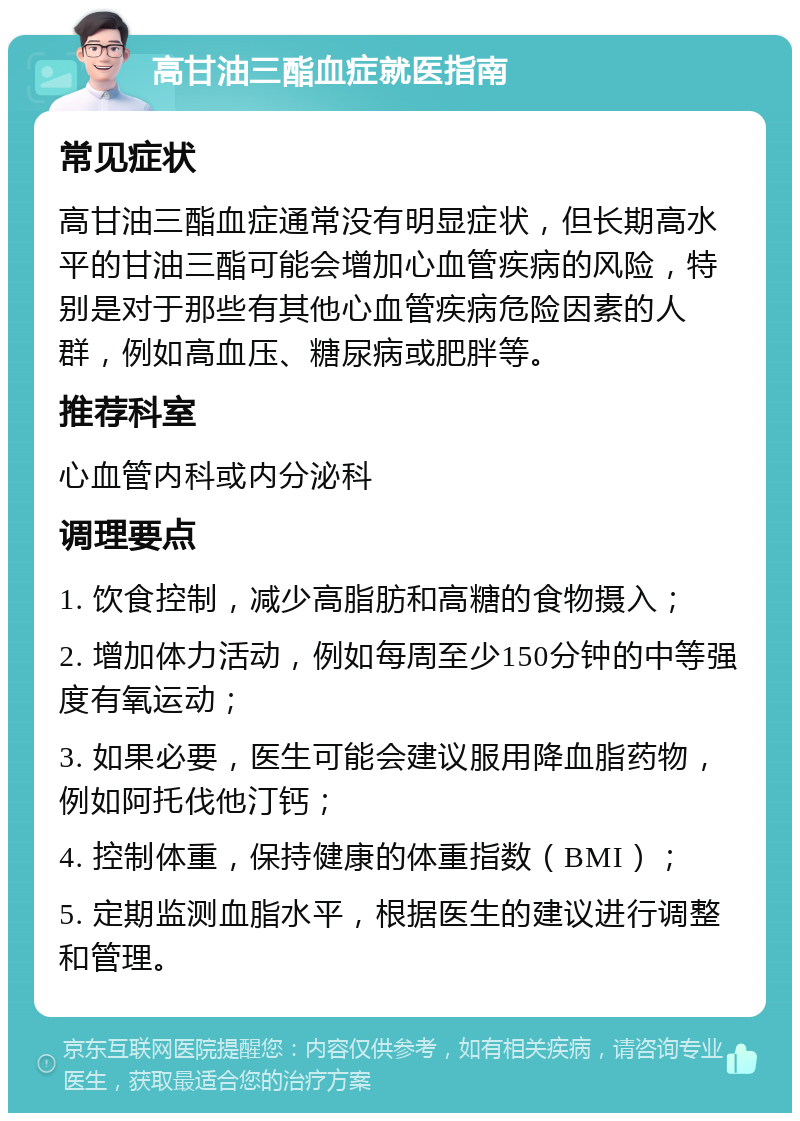 高甘油三酯血症就医指南 常见症状 高甘油三酯血症通常没有明显症状，但长期高水平的甘油三酯可能会增加心血管疾病的风险，特别是对于那些有其他心血管疾病危险因素的人群，例如高血压、糖尿病或肥胖等。 推荐科室 心血管内科或内分泌科 调理要点 1. 饮食控制，减少高脂肪和高糖的食物摄入； 2. 增加体力活动，例如每周至少150分钟的中等强度有氧运动； 3. 如果必要，医生可能会建议服用降血脂药物，例如阿托伐他汀钙； 4. 控制体重，保持健康的体重指数（BMI）； 5. 定期监测血脂水平，根据医生的建议进行调整和管理。