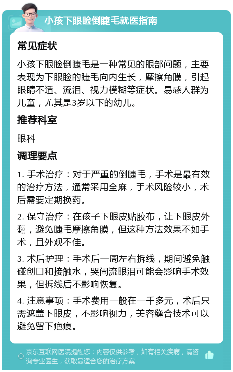 小孩下眼睑倒睫毛就医指南 常见症状 小孩下眼睑倒睫毛是一种常见的眼部问题，主要表现为下眼睑的睫毛向内生长，摩擦角膜，引起眼睛不适、流泪、视力模糊等症状。易感人群为儿童，尤其是3岁以下的幼儿。 推荐科室 眼科 调理要点 1. 手术治疗：对于严重的倒睫毛，手术是最有效的治疗方法，通常采用全麻，手术风险较小，术后需要定期换药。 2. 保守治疗：在孩子下眼皮贴胶布，让下眼皮外翻，避免睫毛摩擦角膜，但这种方法效果不如手术，且外观不佳。 3. 术后护理：手术后一周左右拆线，期间避免触碰创口和接触水，哭闹流眼泪可能会影响手术效果，但拆线后不影响恢复。 4. 注意事项：手术费用一般在一千多元，术后只需遮盖下眼皮，不影响视力，美容缝合技术可以避免留下疤痕。