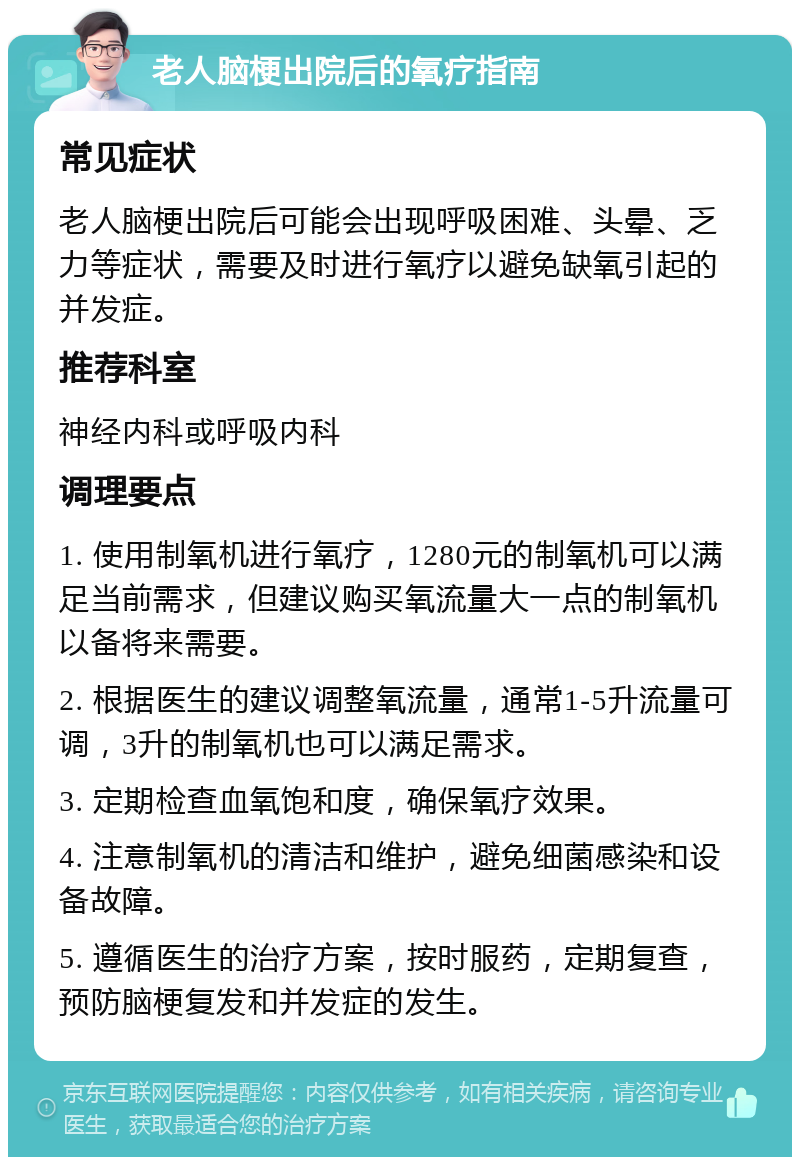 老人脑梗出院后的氧疗指南 常见症状 老人脑梗出院后可能会出现呼吸困难、头晕、乏力等症状，需要及时进行氧疗以避免缺氧引起的并发症。 推荐科室 神经内科或呼吸内科 调理要点 1. 使用制氧机进行氧疗，1280元的制氧机可以满足当前需求，但建议购买氧流量大一点的制氧机以备将来需要。 2. 根据医生的建议调整氧流量，通常1-5升流量可调，3升的制氧机也可以满足需求。 3. 定期检查血氧饱和度，确保氧疗效果。 4. 注意制氧机的清洁和维护，避免细菌感染和设备故障。 5. 遵循医生的治疗方案，按时服药，定期复查，预防脑梗复发和并发症的发生。