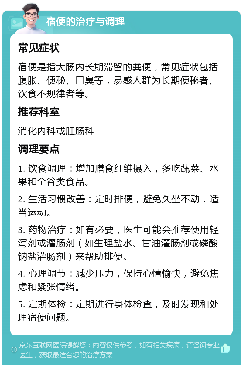 宿便的治疗与调理 常见症状 宿便是指大肠内长期滞留的粪便，常见症状包括腹胀、便秘、口臭等，易感人群为长期便秘者、饮食不规律者等。 推荐科室 消化内科或肛肠科 调理要点 1. 饮食调理：增加膳食纤维摄入，多吃蔬菜、水果和全谷类食品。 2. 生活习惯改善：定时排便，避免久坐不动，适当运动。 3. 药物治疗：如有必要，医生可能会推荐使用轻泻剂或灌肠剂（如生理盐水、甘油灌肠剂或磷酸钠盐灌肠剂）来帮助排便。 4. 心理调节：减少压力，保持心情愉快，避免焦虑和紧张情绪。 5. 定期体检：定期进行身体检查，及时发现和处理宿便问题。