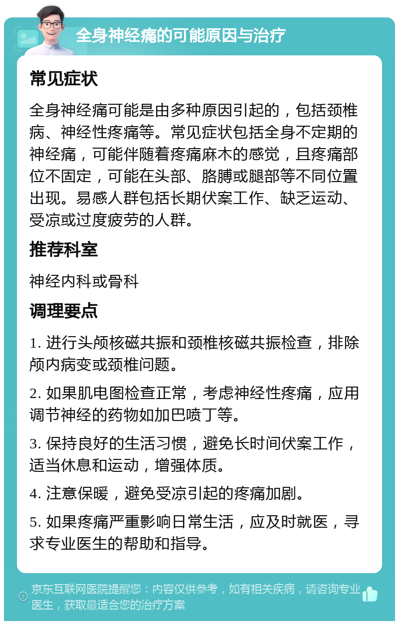 全身神经痛的可能原因与治疗 常见症状 全身神经痛可能是由多种原因引起的，包括颈椎病、神经性疼痛等。常见症状包括全身不定期的神经痛，可能伴随着疼痛麻木的感觉，且疼痛部位不固定，可能在头部、胳膊或腿部等不同位置出现。易感人群包括长期伏案工作、缺乏运动、受凉或过度疲劳的人群。 推荐科室 神经内科或骨科 调理要点 1. 进行头颅核磁共振和颈椎核磁共振检查，排除颅内病变或颈椎问题。 2. 如果肌电图检查正常，考虑神经性疼痛，应用调节神经的药物如加巴喷丁等。 3. 保持良好的生活习惯，避免长时间伏案工作，适当休息和运动，增强体质。 4. 注意保暖，避免受凉引起的疼痛加剧。 5. 如果疼痛严重影响日常生活，应及时就医，寻求专业医生的帮助和指导。