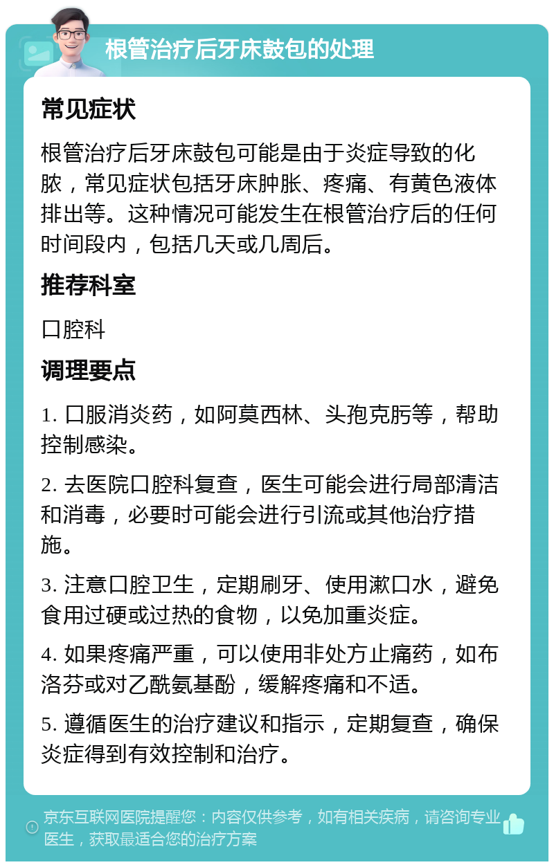 根管治疗后牙床鼓包的处理 常见症状 根管治疗后牙床鼓包可能是由于炎症导致的化脓，常见症状包括牙床肿胀、疼痛、有黄色液体排出等。这种情况可能发生在根管治疗后的任何时间段内，包括几天或几周后。 推荐科室 口腔科 调理要点 1. 口服消炎药，如阿莫西林、头孢克肟等，帮助控制感染。 2. 去医院口腔科复查，医生可能会进行局部清洁和消毒，必要时可能会进行引流或其他治疗措施。 3. 注意口腔卫生，定期刷牙、使用漱口水，避免食用过硬或过热的食物，以免加重炎症。 4. 如果疼痛严重，可以使用非处方止痛药，如布洛芬或对乙酰氨基酚，缓解疼痛和不适。 5. 遵循医生的治疗建议和指示，定期复查，确保炎症得到有效控制和治疗。