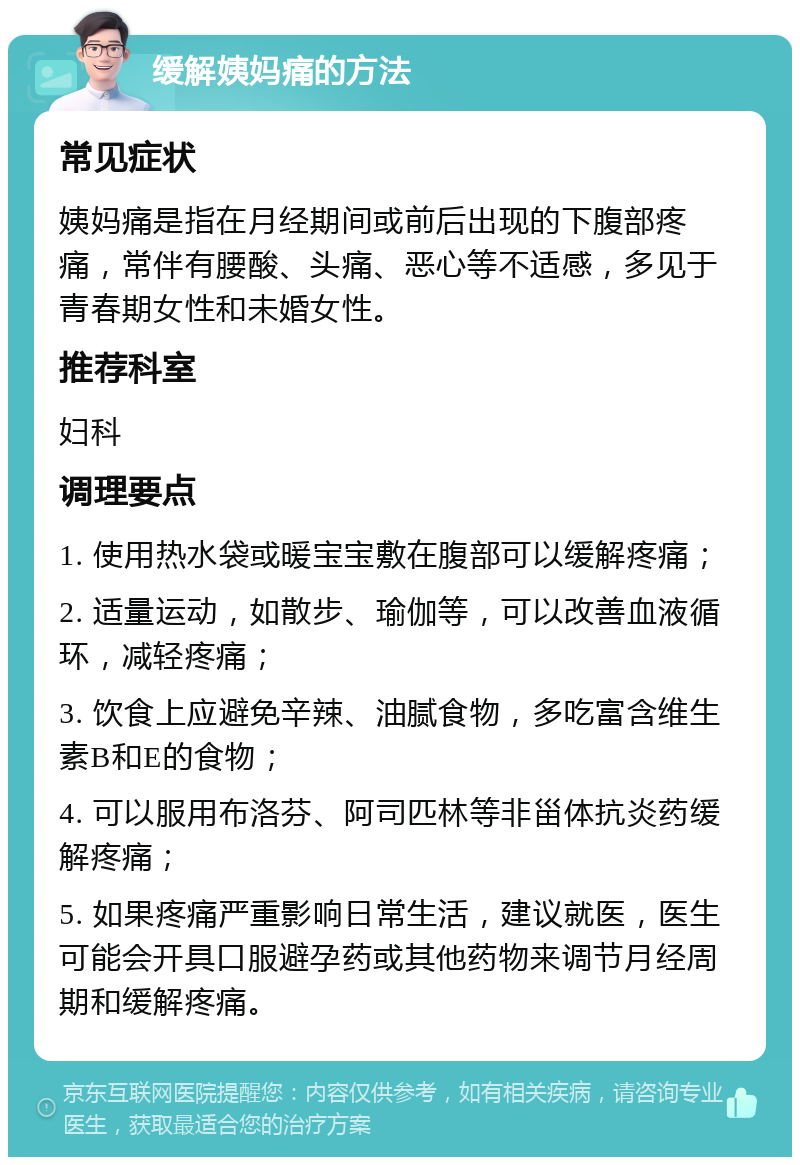 缓解姨妈痛的方法 常见症状 姨妈痛是指在月经期间或前后出现的下腹部疼痛，常伴有腰酸、头痛、恶心等不适感，多见于青春期女性和未婚女性。 推荐科室 妇科 调理要点 1. 使用热水袋或暖宝宝敷在腹部可以缓解疼痛； 2. 适量运动，如散步、瑜伽等，可以改善血液循环，减轻疼痛； 3. 饮食上应避免辛辣、油腻食物，多吃富含维生素B和E的食物； 4. 可以服用布洛芬、阿司匹林等非甾体抗炎药缓解疼痛； 5. 如果疼痛严重影响日常生活，建议就医，医生可能会开具口服避孕药或其他药物来调节月经周期和缓解疼痛。