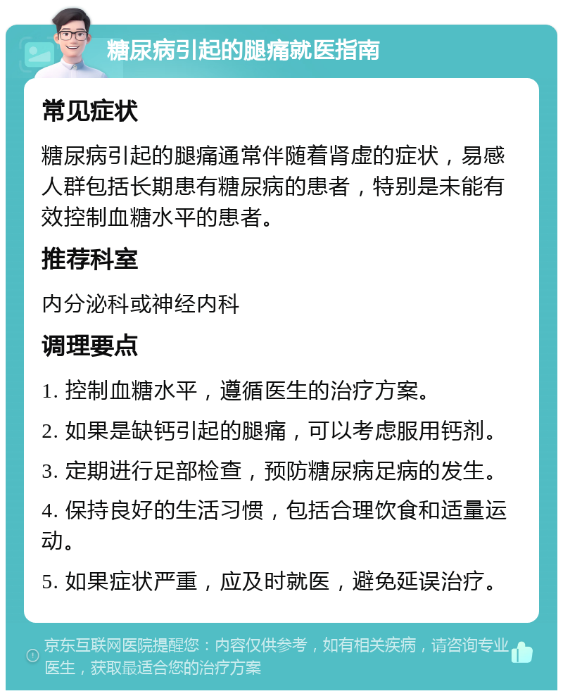 糖尿病引起的腿痛就医指南 常见症状 糖尿病引起的腿痛通常伴随着肾虚的症状，易感人群包括长期患有糖尿病的患者，特别是未能有效控制血糖水平的患者。 推荐科室 内分泌科或神经内科 调理要点 1. 控制血糖水平，遵循医生的治疗方案。 2. 如果是缺钙引起的腿痛，可以考虑服用钙剂。 3. 定期进行足部检查，预防糖尿病足病的发生。 4. 保持良好的生活习惯，包括合理饮食和适量运动。 5. 如果症状严重，应及时就医，避免延误治疗。