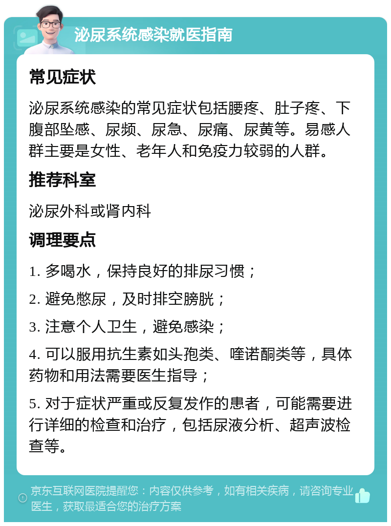 泌尿系统感染就医指南 常见症状 泌尿系统感染的常见症状包括腰疼、肚子疼、下腹部坠感、尿频、尿急、尿痛、尿黄等。易感人群主要是女性、老年人和免疫力较弱的人群。 推荐科室 泌尿外科或肾内科 调理要点 1. 多喝水，保持良好的排尿习惯； 2. 避免憋尿，及时排空膀胱； 3. 注意个人卫生，避免感染； 4. 可以服用抗生素如头孢类、喹诺酮类等，具体药物和用法需要医生指导； 5. 对于症状严重或反复发作的患者，可能需要进行详细的检查和治疗，包括尿液分析、超声波检查等。