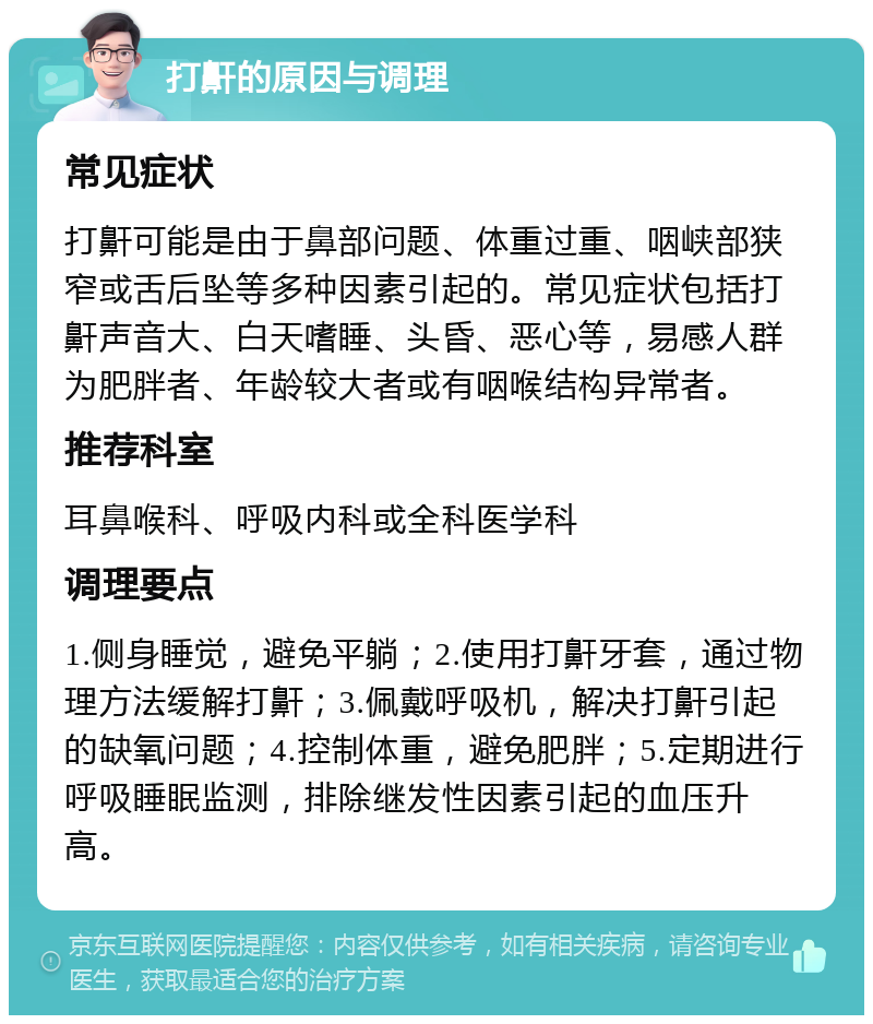 打鼾的原因与调理 常见症状 打鼾可能是由于鼻部问题、体重过重、咽峡部狭窄或舌后坠等多种因素引起的。常见症状包括打鼾声音大、白天嗜睡、头昏、恶心等，易感人群为肥胖者、年龄较大者或有咽喉结构异常者。 推荐科室 耳鼻喉科、呼吸内科或全科医学科 调理要点 1.侧身睡觉，避免平躺；2.使用打鼾牙套，通过物理方法缓解打鼾；3.佩戴呼吸机，解决打鼾引起的缺氧问题；4.控制体重，避免肥胖；5.定期进行呼吸睡眠监测，排除继发性因素引起的血压升高。