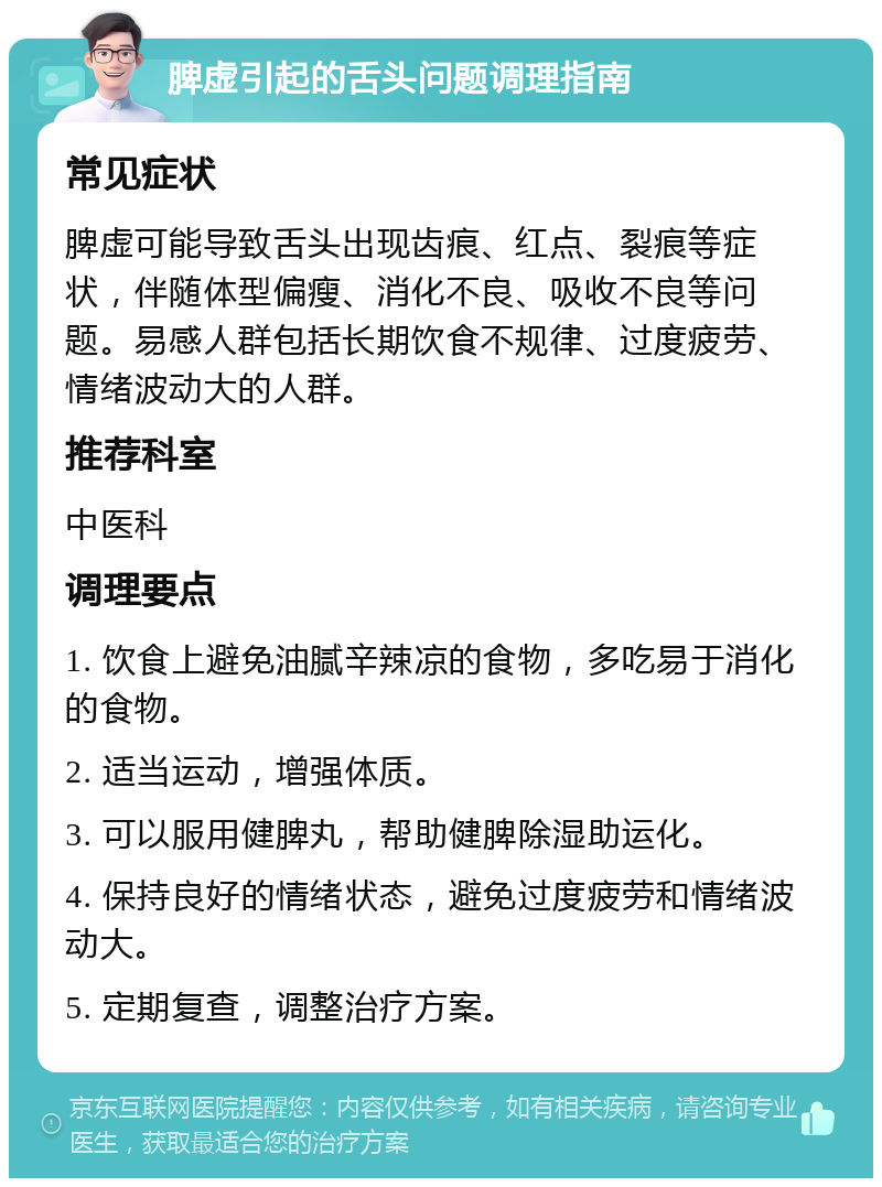 脾虚引起的舌头问题调理指南 常见症状 脾虚可能导致舌头出现齿痕、红点、裂痕等症状，伴随体型偏瘦、消化不良、吸收不良等问题。易感人群包括长期饮食不规律、过度疲劳、情绪波动大的人群。 推荐科室 中医科 调理要点 1. 饮食上避免油腻辛辣凉的食物，多吃易于消化的食物。 2. 适当运动，增强体质。 3. 可以服用健脾丸，帮助健脾除湿助运化。 4. 保持良好的情绪状态，避免过度疲劳和情绪波动大。 5. 定期复查，调整治疗方案。