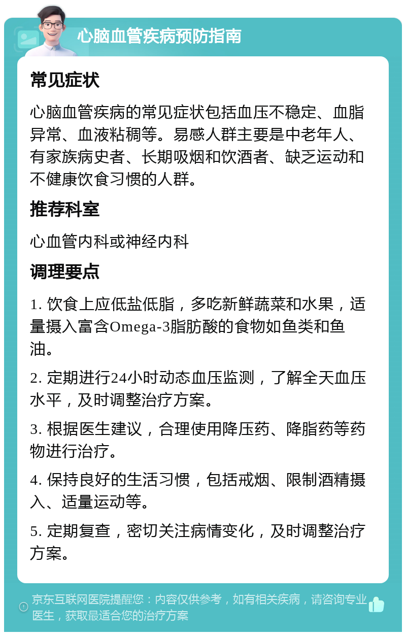 心脑血管疾病预防指南 常见症状 心脑血管疾病的常见症状包括血压不稳定、血脂异常、血液粘稠等。易感人群主要是中老年人、有家族病史者、长期吸烟和饮酒者、缺乏运动和不健康饮食习惯的人群。 推荐科室 心血管内科或神经内科 调理要点 1. 饮食上应低盐低脂，多吃新鲜蔬菜和水果，适量摄入富含Omega-3脂肪酸的食物如鱼类和鱼油。 2. 定期进行24小时动态血压监测，了解全天血压水平，及时调整治疗方案。 3. 根据医生建议，合理使用降压药、降脂药等药物进行治疗。 4. 保持良好的生活习惯，包括戒烟、限制酒精摄入、适量运动等。 5. 定期复查，密切关注病情变化，及时调整治疗方案。