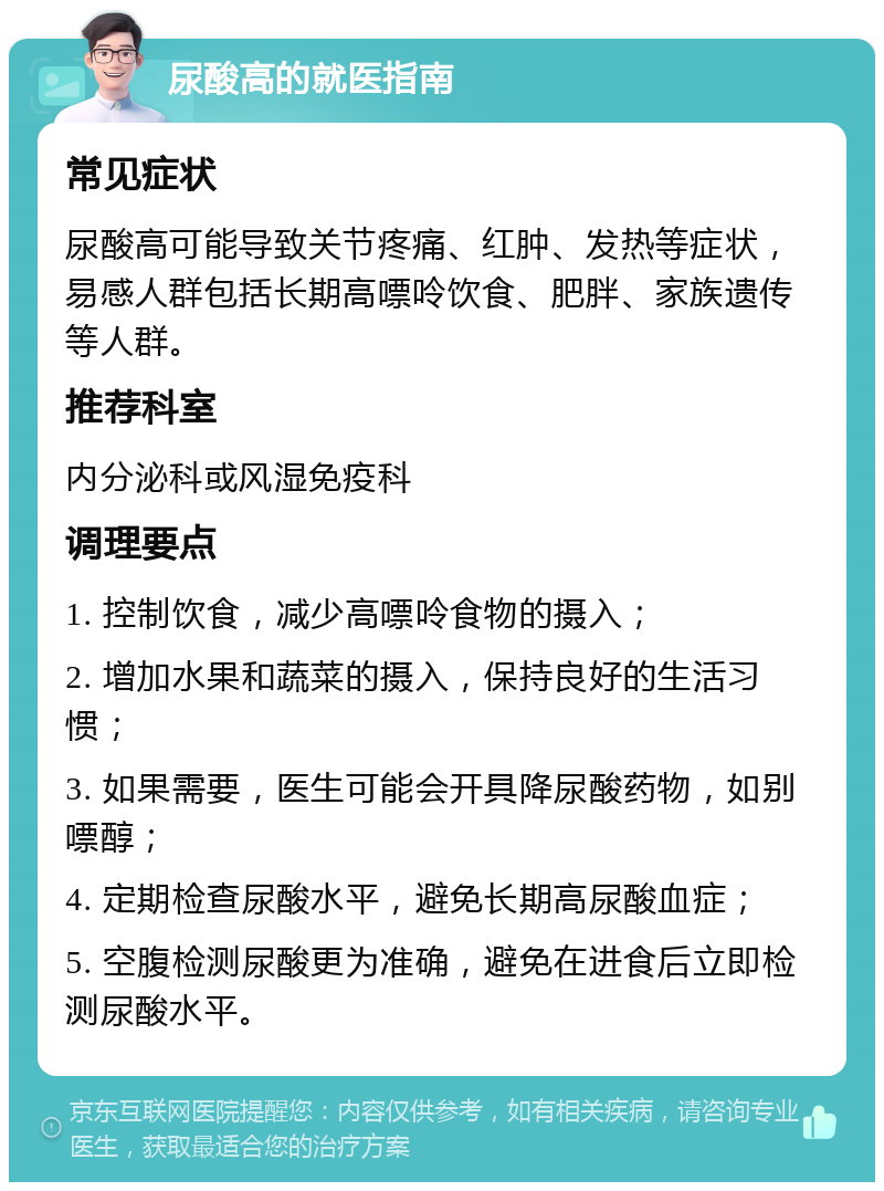 尿酸高的就医指南 常见症状 尿酸高可能导致关节疼痛、红肿、发热等症状，易感人群包括长期高嘌呤饮食、肥胖、家族遗传等人群。 推荐科室 内分泌科或风湿免疫科 调理要点 1. 控制饮食，减少高嘌呤食物的摄入； 2. 增加水果和蔬菜的摄入，保持良好的生活习惯； 3. 如果需要，医生可能会开具降尿酸药物，如别嘌醇； 4. 定期检查尿酸水平，避免长期高尿酸血症； 5. 空腹检测尿酸更为准确，避免在进食后立即检测尿酸水平。