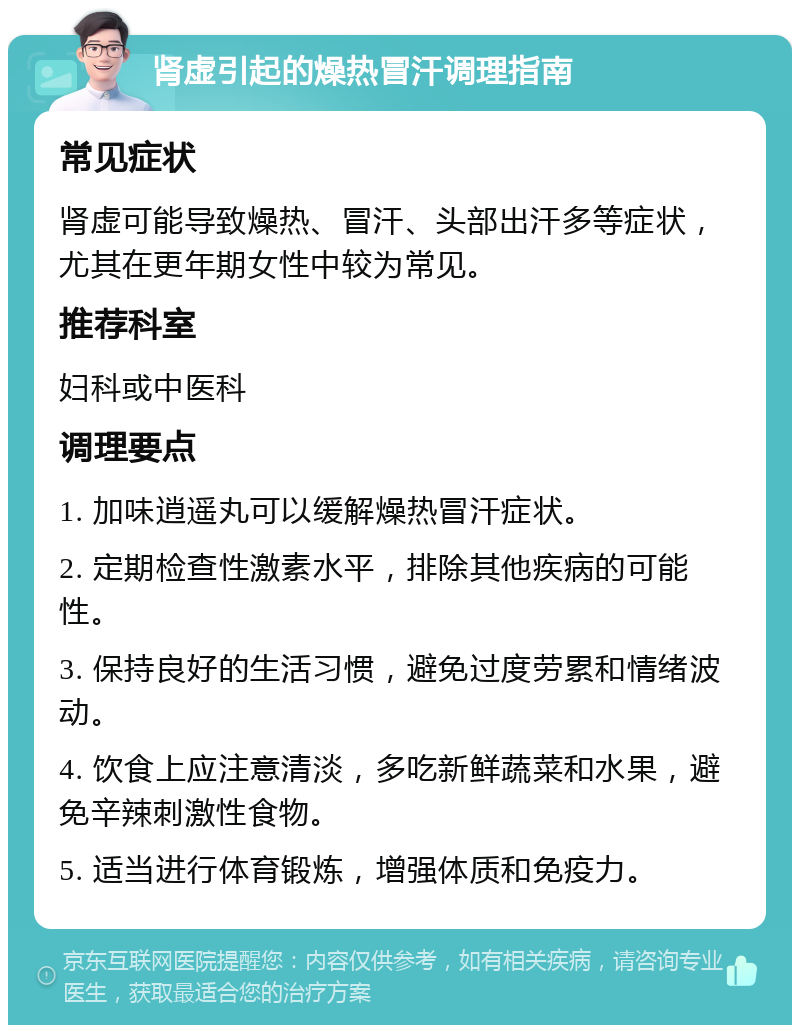 肾虚引起的燥热冒汗调理指南 常见症状 肾虚可能导致燥热、冒汗、头部出汗多等症状，尤其在更年期女性中较为常见。 推荐科室 妇科或中医科 调理要点 1. 加味逍遥丸可以缓解燥热冒汗症状。 2. 定期检查性激素水平，排除其他疾病的可能性。 3. 保持良好的生活习惯，避免过度劳累和情绪波动。 4. 饮食上应注意清淡，多吃新鲜蔬菜和水果，避免辛辣刺激性食物。 5. 适当进行体育锻炼，增强体质和免疫力。