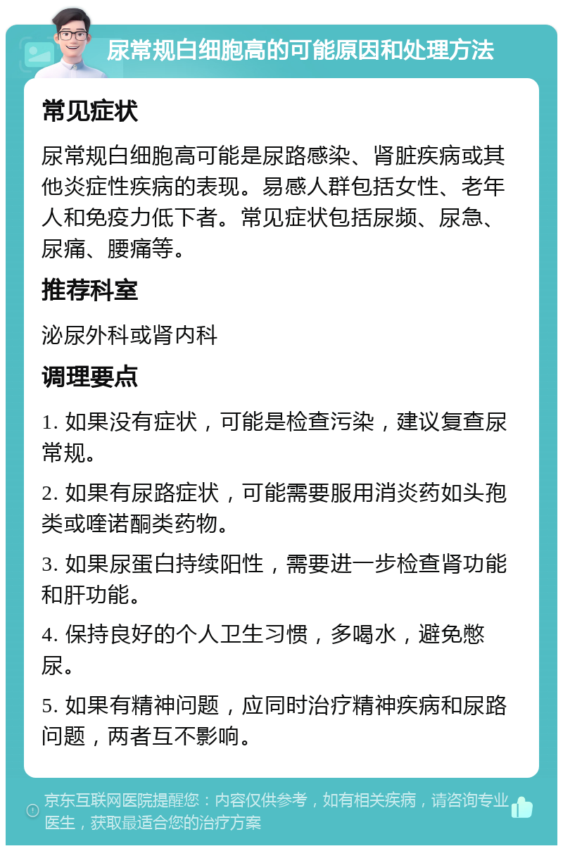 尿常规白细胞高的可能原因和处理方法 常见症状 尿常规白细胞高可能是尿路感染、肾脏疾病或其他炎症性疾病的表现。易感人群包括女性、老年人和免疫力低下者。常见症状包括尿频、尿急、尿痛、腰痛等。 推荐科室 泌尿外科或肾内科 调理要点 1. 如果没有症状，可能是检查污染，建议复查尿常规。 2. 如果有尿路症状，可能需要服用消炎药如头孢类或喹诺酮类药物。 3. 如果尿蛋白持续阳性，需要进一步检查肾功能和肝功能。 4. 保持良好的个人卫生习惯，多喝水，避免憋尿。 5. 如果有精神问题，应同时治疗精神疾病和尿路问题，两者互不影响。