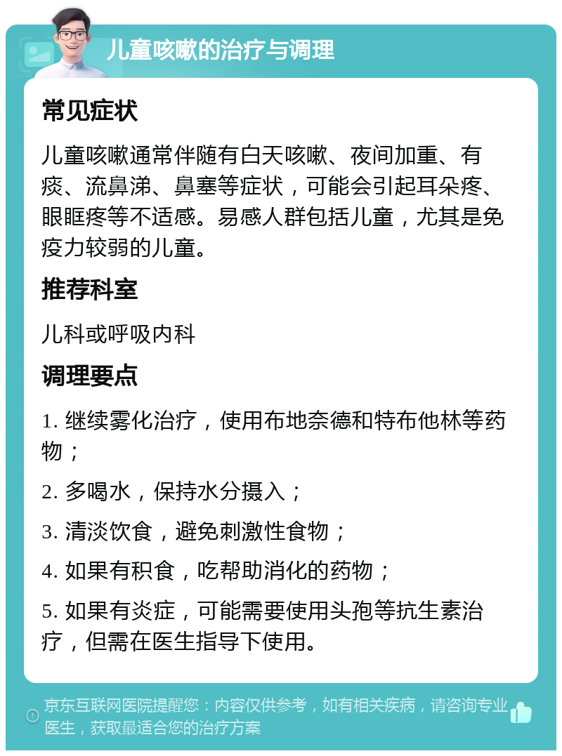 儿童咳嗽的治疗与调理 常见症状 儿童咳嗽通常伴随有白天咳嗽、夜间加重、有痰、流鼻涕、鼻塞等症状，可能会引起耳朵疼、眼眶疼等不适感。易感人群包括儿童，尤其是免疫力较弱的儿童。 推荐科室 儿科或呼吸内科 调理要点 1. 继续雾化治疗，使用布地奈德和特布他林等药物； 2. 多喝水，保持水分摄入； 3. 清淡饮食，避免刺激性食物； 4. 如果有积食，吃帮助消化的药物； 5. 如果有炎症，可能需要使用头孢等抗生素治疗，但需在医生指导下使用。