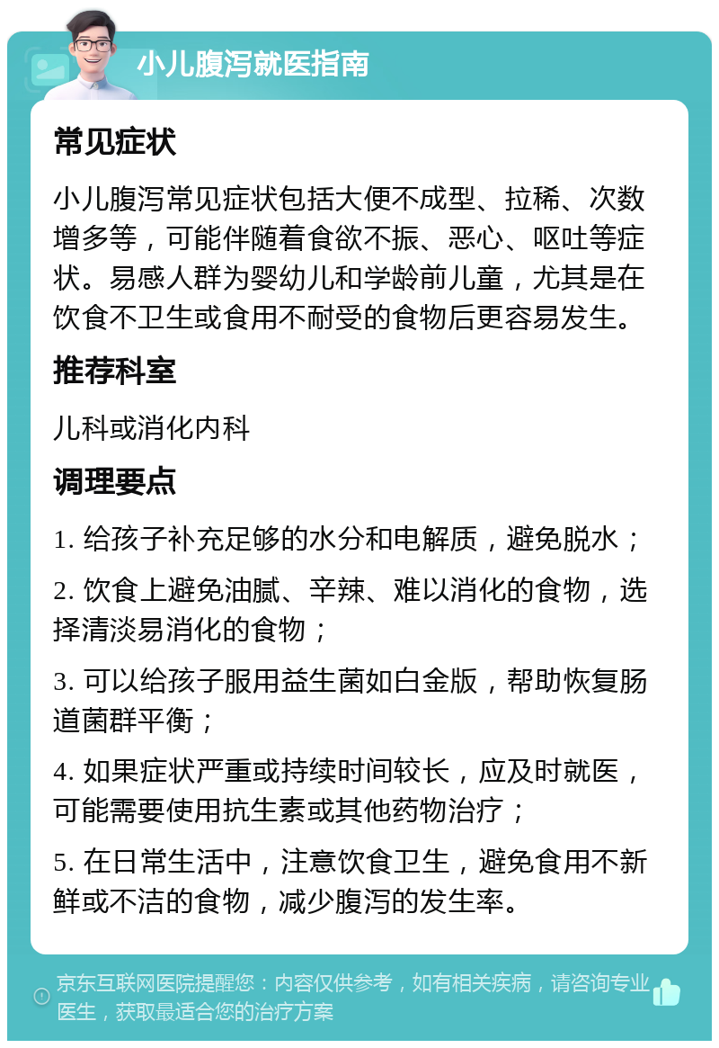 小儿腹泻就医指南 常见症状 小儿腹泻常见症状包括大便不成型、拉稀、次数增多等，可能伴随着食欲不振、恶心、呕吐等症状。易感人群为婴幼儿和学龄前儿童，尤其是在饮食不卫生或食用不耐受的食物后更容易发生。 推荐科室 儿科或消化内科 调理要点 1. 给孩子补充足够的水分和电解质，避免脱水； 2. 饮食上避免油腻、辛辣、难以消化的食物，选择清淡易消化的食物； 3. 可以给孩子服用益生菌如白金版，帮助恢复肠道菌群平衡； 4. 如果症状严重或持续时间较长，应及时就医，可能需要使用抗生素或其他药物治疗； 5. 在日常生活中，注意饮食卫生，避免食用不新鲜或不洁的食物，减少腹泻的发生率。